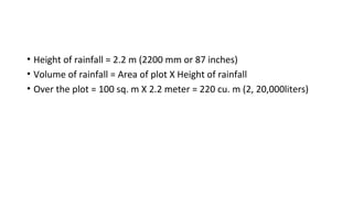 • Height of rainfall = 2.2 m (2200 mm or 87 inches)
• Volume of rainfall = Area of plot X Height of rainfall
• Over the plot = 100 sq. m X 2.2 meter = 220 cu. m (2, 20,000liters)
 