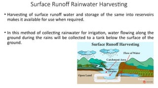 Surface Runoff Rainwater Harvesting
• Harvesting of surface runoff water and storage of the same into reservoirs
makes it available for use when required.
• In this method of collecting rainwater for irrigation, water flowing along the
ground during the rains will be collected to a tank below the surface of the
ground.
 