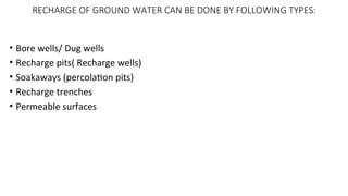 RECHARGE OF GROUND WATER CAN BE DONE BY FOLLOWING TYPES:
• Bore wells/ Dug wells
• Recharge pits( Recharge wells)
• Soakaways (percolation pits)
• Recharge trenches
• Permeable surfaces
 