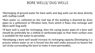 BORE WELLS/ DUG WELLS
•Recharging of ground water for bore wells and dug wells can be done directly
with rooftop runoff.
•Rain water i.e. collected on the roof top of the building is diverted by drain
pipes to a settlement or filtration tank, from which it flows into recharge well
(Bore well/ Dug well).
•If bore well is used for recharging, then the casing (outer pipe) of a bore well
should be preferably be a slotted or perforated pipe so that more surface area
is available for the water to percolate.
•Developing a bore well would increase its recharging capacity (Developing is a
process where water or air is forced into the well under pressure to loosen the
soil strata surrounding the bore to make it more permeable).
 