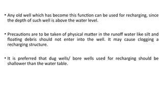 • Any old well which has become this function can be used for recharging, since
the depth of such well is above the water level.
• Precautions are to be taken of physical matter in the runoff water like silt and
floating debris should not enter into the well. It may cause clogging a
recharging structure.
• It is preferred that dug wells/ bore wells used for recharging should be
shallower than the water table.
 