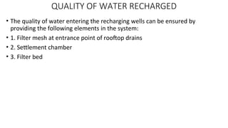 QUALITY OF WATER RECHARGED
• The quality of water entering the recharging wells can be ensured by
providing the following elements in the system:
• 1. Filter mesh at entrance point of rooftop drains
• 2. Settlement chamber
• 3. Filter bed
 