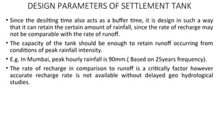 DESIGN PARAMETERS OF SETTLEMENT TANK
• Since the desilting time also acts as a buffer time, it is design in such a way
that it can retain the certain amount of rainfall, since the rate of recharge may
not be comparable with the rate of runoff.
• The capacity of the tank should be enough to retain runoff occurring from
conditions of peak rainfall intensity.
• E.g. In Mumbai, peak hourly rainfall is 90mm.( Based on 25years frequency).
• The rate of recharge in comparison to runoff is a critically factor however
accurate recharge rate is not available without delayed geo hydrological
studies.
 