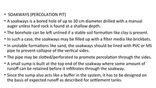 • SOAKWAYS (PERCOLATION PIT)
• A soakways is a bored hole of up to 30 cm diameter drilled with a manual
auger unless hard rock is found at a shallow depth.
• The borehole can be left unlined if a stable soil formation like clay is present.
• In such a case, the soakways may be filled up with a filter media like brickbats.
• In unstable formations like sand, the soakways should be lined with PVC or MS
pipe to prevent collapse of the vertical sides.
• The pipe may be slotted/perforated to promote percolation through the sides.
• A small sump is built at the top end of the soakway where some amount of
runoff can be retained before it infiltrates through the soakway.
• Since the sump also acts like a buffer in the system, it has to be designed on
the basis of expected runoff as described for settlement tanks.
 