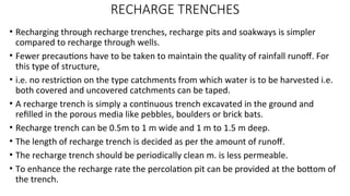 RECHARGE TRENCHES
• Recharging through recharge trenches, recharge pits and soakways is simpler
compared to recharge through wells.
• Fewer precautions have to be taken to maintain the quality of rainfall runoff. For
this type of structure,
• i.e. no restriction on the type catchments from which water is to be harvested i.e.
both covered and uncovered catchments can be taped.
• A recharge trench is simply a continuous trench excavated in the ground and
refilled in the porous media like pebbles, boulders or brick bats.
• Recharge trench can be 0.5m to 1 m wide and 1 m to 1.5 m deep.
• The length of recharge trench is decided as per the amount of runoff.
• The recharge trench should be periodically clean m. is less permeable.
• To enhance the recharge rate the percolation pit can be provided at the bottom of
the trench.
 
