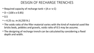 DESIGN OF RECHARGE TRENCHES
• Required capacity of recharge tank = (A x r x C)
• D = (100 x x 0.85)
• 0.5
• = 4.25 cu. m (4,250 lit.)
• The voids ratio of the filler material varies with the kind of material used like
bricks beds, pebbles and gravels, voids ratio of 0.5 may be assume.
• The designing of recharge trench can be calculated by considering a fixed
depth and width.
 