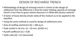 DESIGN OF RECHARGE TRENCH
• Methodology of design of recharge trench is similar to the design of
settlement tank the difference is that the water holding capacity of recharge
trench is less than its gross volume because it is filled with porous material.
• A factor of loose density (Voids ratio) of the medium as to be applied to the
equation.
• Using the same method as used for design of settlement tank.
• Area of rooftop catchment (A) = 100 sq.m.
• Peak rainfall in 16 min. (r) = 25 mm. (0.025 m.)
• Runoff coefficient (C) = 0.85
• Voids ratio (D) = 0.5 (Assumed)
 