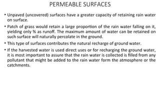 PERMEABLE SURFACES
• Unpaved (uncovered) surfaces have a greater capacity of retaining rain water
on surface.
• Patch of grass would retain a large proportion of the rain water falling on it,
yielding only % as runoff. The maximum amount of water can be retained on
such surface will naturally percolate in the ground.
• This type of surfaces contributes the natural recharge of ground water.
• If the harvested water is used direct uses or for recharging the ground water,
it is most important to assure that the rain water is collected is filled from any
pollutant that might be added to the rain water form the atmosphere or the
catchments.
 