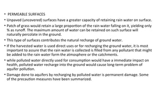 • PERMEABLE SURFACES
• Unpaved (uncovered) surfaces have a greater capacity of retaining rain water on surface.
• Patch of grass would retain a large proportion of the rain water falling on it, yielding only
% as runoff. The maximum amount of water can be retained on such surface will
naturally percolate in the ground.
• This type of surfaces contributes the natural recharge of ground water.
• If the harvested water is used direct uses or for recharging the ground water, it is most
important to assure that the rain water is collected is filled from any pollutant that might
be added to the rain water form the atmosphere or the catchments.
• while polluted water directly used for consumption would have a immediate impact on
health, polluted water recharge into the ground would cause long-term problem of
aquifer pollution.
• Damage done to aquifers by recharging by polluted water is permanent damage. Some
of the precaution measures have been summarized.
 