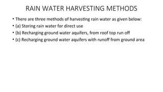 RAIN WATER HARVESTING METHODS
• There are three methods of harvesting rain water as given below:
• (a) Storing rain water for direct use
• (b) Recharging ground water aquifers, from roof top run off
• (c) Recharging ground water aquifers with runoff from ground area
 