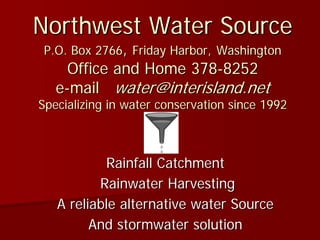 Northwest Water Source
 P.O. Box 2766, Friday Harbor, Washington
     Office and Home 378-8252
   e-mail water@interisland.net
Specializing in water conservation since 1992



           Rainfall Catchment
          Rainwater Harvesting
   A reliable alternative water Source
         And stormwater solution
 