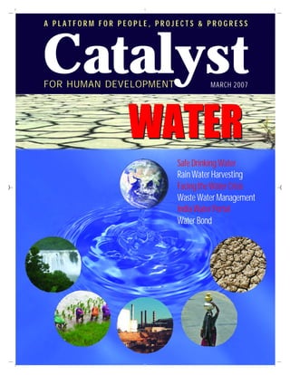 Catalyst
A PLATFORM FOR PEOPLE, PROJECTS & PROGRESS




FOR HUMAN DEVELOPMENT               MARCH 2007




                 WATER
                           Safe Drinking Water
                           Rain Water Harvesting
                           Facing the Water Crisis
                           Waste Water Management
                           India Water Portal
                           Water Bond
 