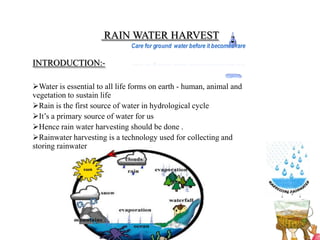 RAIN WATER HARVEST

INTRODUCTION:-

Water is essential to all life forms on earth - human, animal and
vegetation to sustain life
Rain is the first source of water in hydrological cycle
It’s a primary source of water for us
Hence rain water harvesting should be done .
Rainwater harvesting is a technology used for collecting and
storing rainwater
 