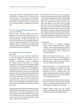 r a i n wat e r h a r v e s t i n g : a l i f e l i n e f o r h u m a n w e l l - b e i n g




water supply. The effect of multiple rainwater harvesting                       Rainwater harvesting has in many cases not only increased
interventions on ecosystem services in urban areas are                          human well-being and ecosystem services, but also acted as
two-fold. Firtsly, it can reduce pressures of demand on                         a way of improving equity, gender balance and strengthen
surrounding surface and groundwater resources. Secondly,                        social capital in a community. To improve domestic water
the rainwater harvesting interventions can reduce storm                         supply with rainwater harvesting interventions, save
flow, decreasing incidence of flooding and short peak                           women and children from the tedious work of fetching
flows.                                                                          water. It also improves household sanitation and health.
                                                                                The value of community organisation enabled through
                                                                                implementation of rainwater harvesting in the watershed
4 Climate change adaptation and the role of                                     has strengthen communities to address other issues relation
rainwater harvesting                                                            to development, health and knowledge in their livelihoods
Climate change will affect rainfall and increase                                and environment. These are important benefits which can
evaporation, which will put increasing pressures on our                         further help individuals and communities to improve both
ecosystems services. At the same time, development by                           ecosystems management as well as human well-being.
a growing population will affect our ecosystems as we
increase our demands for services, including reliable and
clean water. Rainwater harvesting will continue to be an                        6. Suggestions:
adaptation strategy for people living with high rainfall                          •	 Consider rainfall as an important manageable
variability, both for domestic supply and to enhance crop,                           resource in water management policies, strategies
livestock and other forms of agriculture.                                            and plans. Then rainwater harvesting interventions
                                                                                     are included as a potential option in land and water
                                                                                     resource management for human well-being and
5. Enabling the benefits of rainwater                                                ecosystems productivity.
harvesting
The rainwater use by crops and natural vegetation is                               •	 Realize that rainwater harvesting is not a ‘silver
in many cases by-passed in integrated water resource                                  bullet’, but it can be efficient as a complementary and
management (IWRM), which primarily focus on                                           viable alternative to large-scale water withdrawals,
streamflow or groundwater resources. Consequently,                                    and reduce negative impacts on ecosystems services,
the rainwater harvesting interventions are not widely                                 not least in emerging water-stressed basin
recognised in water policy or in investment plans, despite
the broad base of cases identifying multiple benefits for                          •	 Rainwater harvesting is a local intervention with
development and sustainability. By introducing policies                               primarily local benefits on ecosystems and human
recognising the value of ecosystem services and the role                              livelihoods. Stakeholder consultation and public
of rainfall to support these systems, rain water harvesting                           participation are key to negotiate positive and
emerges as a set of interventions addressing multiple issues                          negative trade-offs potentially emerging, comparing
on human well-being and improved ecosystems services.                                 rainwater harvesting interventions with alternative
The extensive interventions of rainwater harvesting in                                water management interventions.
for example India, China, Brazil, and Australia have
occurred where governments and communities jointly                                 •	 Access and right to land can be a first step to rainwater
make efforts in enabling policies and legislation, together                           harvesting interventions. Special measures should be
with cost-sharing and subsidises for rainwater harvesting                             in place so rainwater harvesting interventions also
interventions.                                                                        benefit land-poor and landless in a community

Rainwater harvesting will affect the landscape water flows,                        •	 Establish enabling policies and cost –sharing
and subsequently the landscape ecosystem services. If the                             strategies, (including subsides) to be provided together
collected water is used solely for consumptive use, as by                             with technical know-how and capacity building.
crops and trees, the trade-off of alternative water use has
to be considered. If the water is mostly used as domestic
supply, most water will re-enter the landscape at some
stage, possibly in need of purification


x
 