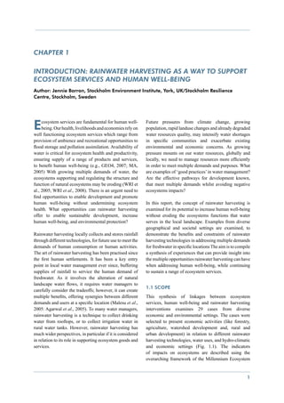 CHAPTER 1

Introduction: Rainwater harvesting as a way to support
ecosystem services and human well-being
Author: Jennie Barron, Stockholm Environment Institute, York, UK/Stockholm Resilience
Centre, Stockholm, Sweden




E    cosystem services are fundamental for human well-
     being. Our health, livelihoods and economies rely on
well functioning ecosystem services which range from
                                                             Future pressures from climate change, growing
                                                             population, rapid landuse changes and already degraded
                                                             water resources quality, may intensify water shortages
provision of ambience and recreational opportunities to      in specific communities and exacerbate existing
flood storage and pollution assimilation. Availability of    environmental and economic concerns. As growing
water is critical for ecosystem health and productivity,     pressure mounts on our water resources, globally and
ensuring supply of a range of products and services,         locally, we need to manage resources more efficiently
to benefit human well-being (e.g., GEO4, 2007; MA,           in order to meet multiple demands and purposes. What
2005) With growing multiple demands of water, the            are examples of ‘good practices’ in water management?
ecosystems supporting and regulating the structure and       Are the effective pathways for development known,
function of natural ecosystems may be eroding (WRI et        that meet multiple demands whilst avoiding negative
al., 2005; WRI et al., 2008). There is an urgent need to     ecosystems impacts?
find opportunities to enable development and promote
human well-being without undermining ecosystem               In this report, the concept of rainwater harvesting is
health. What opportunities can rainwater harvesting          examined for its potential to increase human well-being
offer to enable sustainable development, increase            without eroding the ecosystems functions that water
human well-being, and environmental protection?              serves in the local landscape. Examples from diverse
                                                             geographical and societal settings are examined, to
Rainwater harvesting locally collects and stores rainfall    demonstrate the benefits and constraints of rainwater
through different technologies, for future use to meet the   harvesting technologies in addressing multiple demands
demands of human consumption or human activities.            for freshwater in specific locations The aim is to compile
The art of rainwater harvesting has been practised since     a synthesis of experiences that can provide insight into
the first human settlements. It has been a key entry         the multiple opportunities rainwater harvesting can have
point in local water management ever since, buffering        when addressing human well-being, while continuing
supplies of rainfall to service the human demand of          to sustain a range of ecosystem services.
freshwater. As it involves the alteration of natural
landscape water flows, it requires water managers to
                                                             1.1 Scope
carefully consider the tradeoffs; however, it can create
multiple benefits, offering synergies between different      This synthesis of linkages between ecosystem
demands and users at a specific location (Malesu et al.,     services, human well-being and rainwater harvesting
2005: Agarwal et al., 2005). To many water managers,         interventions examines 29 cases from diverse
rainwater harvesting is a technique to collect drinking      economic and environmental settings. The cases were
water from rooftops, or to collect irrigation water in       selected to present economic activities (like forestry,
rural water tanks. However, rainwater harvesting has         agriculture, watershed development and, rural and
much wider perspectives, in particular if it is considered   urban development) in relation to different rainwater
in relation to its role in supporting ecosystem goods and    harvesting technologies, water uses, and hydro-climatic
services.                                                    and economic settings (Fig. 1.1). The indicators
                                                             of impacts on ecosystems are described using the
                                                             overarching framework of the Millennium Ecosystem


                                                                                                                     1
 