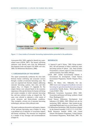 r a i n wat e r h a r v e s t i n g : a l i f e l i n e f o r h u m a n w e l l - b e i n g




Figure 1.1: Case studies of rainwater harvesting implementation presented in the publication



Assessment (MA, 2005), applied to identify key water-                           References
related issues (GEO4, 2007). The human well-being
indicators used directly stem from the Millennium                               A. Agarwal A.,and S. Narain . 2005. Dying wisdom:
Development Goals and targets (UN MDG web sites,                                  Rise, fall and potential of India’s traditional water
2009; UN Millennium Declaration, 2000).                                           harvesting systems 4th edition. . Eds., State of Indias
                                                                                  Environment, a citizens’ report 4, Centre for Science
                                                                                  and Environment, New Delhi, (404 pp)
1.2 Organisation of this report
                                                                                GEO4. 2007. Global Environmental Outlook 4:
This report systematically synthesises the close links                            Environment for development. United Nations
between human well-being and ecosystem services                                   Environment Programme, Nairobi/ Progress Press,
through a number of rainwater harvesting cases. The                               Malta
cases are organised into thematic chapters addressing                           Malesu, M, Oduor, A.R., Odhiambo, O.J. eds.
rainwater harvesting systems, their roles and their                               2008. Green water management handbook: rainwater
impacts (Fig. 1.2; Chapter 3-7; Appendix II). The                                 harvesting for agricultural production and ecological
chapter themes were selected based on the economic                                sustainability  Nairobi, Kenya : World Agroforestry
importance of the specific themes for human well-being                            Centre ICRAF 229p.
and contain examples in which rainwater harvesting                              Millennium Ecosystems Assessment (MA). 2005.
has, and may continue to play, an integral role. The                              Ecosystems and human well-being: synthesis. Island
cases were selected to represent a wide variety of                                Press, Washington D.C.
social, economic and hydro-climatic conditions.                                 United Nations Millennium Development Goal
They exemplify a diverse set of rainwater harvesting                              Indicators (UN MDG). 2009. Official web site for
technologies, and uses of the collected water.                                    monitoring MDG indicators. http://unstats.un.org/
                                                                                  unsd/mdg/Default.aspx Last accessed January 2009
The report synthesises the positive and negative impacts                        UN Millennium Declaration, 2000. Resolution adopted
of the rainwater harvesting cases (Chapter 8), using                              by the General Assembly (A/RES/55/2) 18/09/2000
a pre-defined set of indicators of ecosystems impacts                           World Resources Institute (WRI) with United
and human well-being. The outcomes are interpreted                                Nations Development Programme, United Nations
in a number of key messages and recommendations                                   Environment Programme, World Bank. 2005. The
(Chapter 9).


2
 