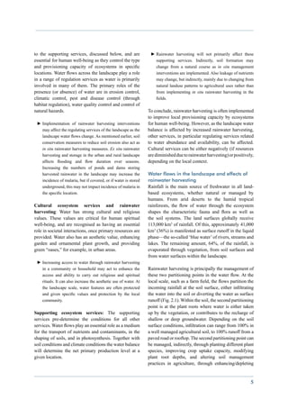 to the supporting services, discussed below, and are               ►►Rainwater harvesting will not primarily affect these
essential for human well-being as they control the type              supporting services. Indirectly, soil formation may
and provisioning capacity of ecosystems in specific                  change from a natural course as in situ management
locations. Water flows across the landscape play a role              interventions are implemented. Also leakage of nutrients
in a range of regulation services as water is primarily              may change, but indirectly, mainly due to changing from
involved in many of them. The primary roles of the                   natural landuse patterns to agricultural uses rather than
presence (or absence) of water are in erosion control,               from implementing in situ rainwater harvesting in the
climatic control, pest and disease control (through                  fields.
habitat regulation), water quality control and control of
natural hazards.                                                  To conclude, rainwater harvesting is often implemented
                                                                  to improve local provisioning capacity by ecosystems
 ►►Implementation of rainwater harvesting interventions           for human well-being. However, as the landscape water
   may affect the regulating services of the landscape as the     balance is affected by increased rainwater harvesting,
   landscape water flows change. As mentioned earlier, soil       other services, in particular regulating services related
   conservation measures to reduce soil erosion also act as       to water abundance and availability, can be affected.
   in situ rainwater harvesting measures. Ex situ rainwater       Cultural services can be either negatively (if resources
   harvesting and storage in the urban and rural landscape        are diminished due to rainwater harvesting) or positively,
   affects flooding and flow duration over seasons.               depending on the local context.
   Increasing the numbers of ponds and dams storing
   harvested rainwater in the landscape may increase the          Water flows in the landscape and effects of
   incidence of malaria, but if covered, or if water is stored    rainwater harvesting
   underground, this may not impact incidence of malaria in       Rainfall is the main source of freshwater in all land-
   the specific location.                                         based ecosystems, whether natural or managed by
                                                                  humans. From arid deserts to the humid tropical
Cultural ecosystem services and rainwater                         rainforests, the flow of water through the ecosystem
harvesting: Water has strong cultural and religious               shapes the characteristic fauna and flora as well as
values. These values are critical for human spiritual             the soil systems. The land surfaces globally receive
well-being, and are recognised as having an essential             113,000 km3 of rainfall. Of this, approximately 41,000
role in societal interactions, once primary resources are         km3 (36%) is manifested as surface runoff in the liquid
provided. Water also has an aesthetic value, enhancing            phase—the so-called ‘blue water’ of rivers, streams and
garden and ornamental plant growth, and providing                 lakes. The remaining amount, 64%, of the rainfall, is
green “oases,” for example, in urban areas.                       evaporated through vegetation, from soil surfaces and
                                                                  from water surfaces within the landscape.
 ►►Increasing access to water through rainwater harvesting
   in a community or household may act to enhance the             Rainwater harvesting is principally the management of
   access and ability to carry out religious and spiritual        these two partitioning points in the water flow. At the
   rituals. It can also increase the aesthetic use of water. At   local scale, such as a farm field, the flows partition the
   the landscape scale, water features are often protected        incoming rainfall at the soil surface, either infiltrating
   and given specific values and protection by the local          the water into the soil or diverting the water as surface
   community.                                                     runoff (Fig. 2.1). Within the soil, the second partitioning
                                                                  point is at the plant roots where water is either taken
Supporting ecosystem services: The supporting                     up by the vegetation, or contributes to the recharge of
services pre-determine the conditions for all other               shallow or deep groundwater. Depending on the soil
services. Water flows play an essential role as a medium          surface conditions, infiltration can range from 100% in
for the transport of nutrients and contaminants, in the           a well managed agricultural soil, to 100% runoff from a
shaping of soils, and in photosynthesis. Together with            paved road or rooftop. The second partitioning point can
soil conditions and climate conditions the water balance          be managed, indirectly, through planting different plant
will determine the net primary production level at a              species, improving crop uptake capacity, modifying
given location.                                                   plant root depths, and altering soil management
                                                                  practices in agriculture, through enhancing/depleting


                                                                                                                            5
 
