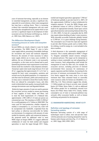 rainfed and irrigated agriculture appropriate 7,700 km3
cases of rainwater harvesting, especially as an element
                                                             of freshwater globally to provide food (CA, 2007). Of
in watershed management, can play a significant role,
                                                             this, approximately 2,600 km3 is direct withdrawals for
especially for social relations, where water management
                                                             irrigation purposes. To meet the MDG Hunger goal,
has long been a unifying factor. There is increasing
                                                             an additional volume of 1,850 to 2,200 km3 of water
evidence that watershed management with rain water
                                                             needs to be appropriated annually, based upon current
harvesting has strengthened social capital which in turn
                                                             agricultural practises and assuming balanced diets (Fig.
can have a significant impact on development of other
                                                             2.3; SEI, 2005). To feed all a reasonable diet by 2050
ecosystem services for human well-being (e.g., Joshi et
                                                             may require almost doubling of today’s water resources.
al., 2005; Kerr, 2002; Barron et al., 2007).
                                                             With renewable accessible freshwater globally limited
                                                             to 12,500 km3, it is a great challenge facing humanity.
The Millennium Development Goals:
                                                             The consumptive use of water for crops and vegetation
increasing pressure on water and ecosystem
                                                             to provide other biomass goods such as timber, fibres
services?
                                                             for clothing, wood for energy etc. is not included in the
Several MDGs are closely related to water for health
                                                             above numbers.
and sanitation. The MDG Target 7C aims to halve
water supply deficits, presenting a formidable challenge     A third dimension is the sustainable management of
for investment and social and technical alignment.           resources. This is mainly addressed in MDG 7 (Target
However, the amounts of water necessary to reduce            7a: Integrate sustainable natural resource strategies
water supply deficits are in many cases available. In        in national policies). This target can be interpreted as
addition, the use of domestic water is not necessarily       seeking to ensure sustainable use and safeguarding of
consumptive, as the water can be cleaned and re-used.        water resources. Such safeguarding could include the
Quantifying minimum water requirements to meet basic         management of water for other uses, for example, for
human needs has resulted in vastly disparate estimates.      ecosystem services, including provision of minimal
Annual per capita water needs range between 18 m3 and        environmental flows necessary for maintenance of
49 m3, suggesting that approximately 0.1 to 0.3 km3 is       aquatic organisms and their habitats. Accounting for the
required for basic water consumption, sanitation and         provision of minimum environmental flows in major
societal uses by the global population. It is important to   river basins suggests that water stress is even more
note that water for domestic, public and commercial use      imminent than when estimated based on renewable
in many cases is returned to stream flow locally. Return     water resources solely for human use (Smakthin et al.,
flows are reduced by consumptive losses, and often           2004; Fig. 2.4). These estimates suggest that, already,
result in diminished water quality, increased health risks   1.1 billion people are living in severely water stressed
amongst downstream users and degraded habitats.              basins (0.9<Water Stress Index<1), and an additional
 Relatively larger amounts of water are used to generate     700 million people live in moderately stressed river
the ecosystem services needed to ensure provisioning         basins (0.6<Water Stress Index<0.9). Clearly, further
of basic supplies of food, fodder and fibres. Just           consumptive use of water or increased pollution may
to meet the food requirements of a balanced diet,            seriously affect ecosystem health, as well as human
approximately 1,300-1,800 m3 of water per person are         well-being and potential for development.
consumed per year. This translates to 8,800-12,200 km3
for a world population of 6.7 billion in 2008/2009. The      2.3 Rainwater harvesting: what is it?
water used for food production, whether irrigated or
rainfed, is consumptive; i.e., at a local site, water will
be incorporated into foodstuffs, evaporated from the         Definition and typology of rainwater
land surface or otherwise non-retrievable for further        harvesting systems
use downstream. In comparison with amounts of water          Rainwater harvesting consists of a wide range of
needed for domestic, public and commercial purposes,         technologies used to collect, store and provide water
the projected needs for additional water to meet             with the particular aim of meeting demand for water by
MDG target on hunger (MDG 1C) suggest additional             humans and/or human activities (Fig. 2.5 cf. Malesu et
withdrawals of water for both rainfed and irrigated          al., 2005; Ngigi, 2003; SIWI, 2001).
agriculture to meet the target through 2015. Today,



                                                                                                                    9
 
