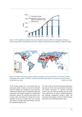 Figure 2.3: The additional required water input needed to meet the Millennium Development Goal on
halving hunger 2015, and projections of water needed for eradicating hunger globally in 2050 (SEI, 2005).




Figure 2.4: Water stressed areas of the world accounting for environmental flows in river basins. Values
of the Water Stress Index 0.6<WSI<1 indicates potentially major impact on ecosystem services if further
withdrawals are made 								                                                             Smakthin et al., 2004




As the storage systems of ex situ systems often are           The wide variety of rainwater harvesting technologies
wells, dams, ponds or cisterns, water can be abstracted       and end uses of the water also indicates the dynamic
easily for multiple uses including for crops and other        and flexible dimensions of rainwater harvesting
vegetation as irrigation water, or for domestic, public and   systems. They also reflect the multiple end uses of the
commercial uses through centralised or decentralised          water collected for our benefit, including agriculture
distribution systems. By collecting and storing water         and landscape management, domestic, public and
in dams, tanks, and cisterns the storage time is more         commercial water supply, as well as livestock watering,
dependent on the size of capture area, size of storage        aquaculture and maintaining aesthetic values.
unit and rate of outtake rather than residence time and
flow gradient through the soil.




                                                                                                                 11
 