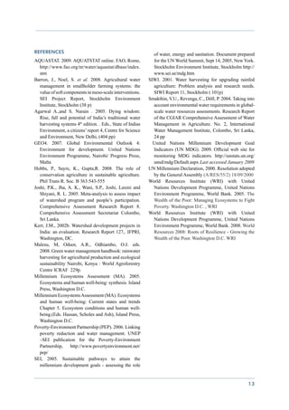 References                                                     of water, energy and sanitation. Document prepared
AQUASTAT. 2009. AQUATSTAT online. FAO, Rome,                   for the UN World Summit, Sept 14, 2005, New York.
   http://www.fao.org/nr/water/aquastat/dbase/index.           Stockholm Environment Institute, Stockholm http://
   stm                                                         www.sei.se/mdg.htm
Barron, J., Noel, S. et al. 2008. Agricultural water         SIWI. 2001. Water harvesting for upgrading rainfed
   management in smallholder farming systems: the              agriculture: Problem analysis and research needs.
   value of soft components in meso-scale interventions.       SIWI Report 11, Stockholm ( 101p)
   SEI Project Report, Stockholm Environment                 Smakthin, V.U., Revenga, C., Döll, P. 2004. Taking into
   Institute, Stockholm (38 p)                                 account environmental water requirements in global-
Agarwal A.,and S. Narain . 2005. Dying wisdom:                 scale water resources assessments. Research Report
   Rise, fall and potential of India’s traditional water       of the CGIAR Comprehensive Assessment of Water
   harvesting systems 4th edition. . Eds., State of Indias     Management in Agriculture. No. 2, International
   Environment, a citizens’ report 4, Centre for Science       Water Management Institute, Colombo, Sri Lanka,
   and Environment, New Delhi, (404 pp)                        24 pp
GEO4. 2007. Global Environmental Outlook 4:                    United Nations Millennium Development Goal
   Environment for development. United Nations                 Indicators (UN MDG). 2009. Official web site for
   Environment Programme, Nairobi/ Progress Press,             monitoring MDG indicators. http://unstats.un.org/
   Malta                                                       unsd/mdg/Default.aspx Last accessed January 2009
Hobbs, P., Sayre, K., Gupta,R. 2008. The role of             UN Millennium Declaration, 2000. Resolution adopted
   conservation agriculture in sustainable agriculture.        by the General Assembly (A/RES/55/2) 18/09/2000
   Phil Trans R. Soc. B 363:543-555                          World Resources Institute (WRI) with United
Joshi, P.K., Jha, A. K., Wani, S.P., Joshi, Laxmi and          Nations Development Programme, United Nations
   Shiyani, R. L. 2005. Meta-analysis to assess impact         Environment Programme, World Bank. 2005. The
   of watershed program and people’s participation.            Wealth of the Poor: Managing Ecosystems to Fight
   Comprehensive Assessment Research Report 8.                 Poverty. Washington D.C. , WRI
   Comprehensive Assessment Secretariat Colombo,             World Resources Institute (WRI) with United
   Sri Lanka.                                                  Nations Development Programme, United Nations
Kerr, J.M., 2002b. Watershed development projects in           Environment Programme, World Bank. 2008. World
   India: an evaluation. Research Report 127,. IFPRI,          Resources 2008: Roots of Resilience - Growing the
   Washington, DC.                                             Wealth of the Poor. Washington D.C. WRI
Malesu, M, Oduor, A.R., Odhiambo, O.J. eds.
   2008. Green water management handbook: rainwater
   harvesting for agricultural production and ecological
   sustainability  Nairobi, Kenya : World Agroforestry
   Centre ICRAF 229p.
Millennium Ecosystems Assessment (MA). 2005.
   Ecosystems and human well-being: synthesis. Island
   Press, Washington D.C.
Millennium Ecosystems Assessment (MA). Ecosystems
   and human well-being: Current states and trends
   Chapter 5. Ecosystem conditions and human well-
   being.(Eds. Hassan, Scholes and Ash), Island Press,
   Washington D.C.
Poverty-Environment Partnership (PEP). 2006. Linking
   poverty reduction and water management. UNEP
   –SEI publication for the Poverty-Environment
   Partnership,     http://www.povertyenvironment.net/
   pep/
SEI, 2005. Sustainable pathways to attain the
   millennium development goals - assessing the role


                                                                                                                13
 