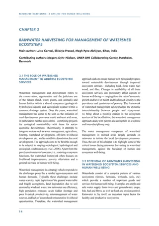 r a i n wat e r h a r v e s t i n g : a l i f e l i n e f o r h u m a n w e l l - b e i n g




CHAPTER 3

Rainwater harvesting for management of watershed
ecosystems
Main author: Luisa Cortesi, Eklavya Prasad, Megh Pyne Abhiyan, Bihar, India

Contributing authors: Mogens Dyhr-Nielsen, UNEP-DHI Collaborating Center, Hørsholm,
Denmark




3.1 The role of watershed
management to address ecosystem                                                 approach seeks to ensure human well-being and progress
services                                                                        toward sustainable development through improved
                                                                                ecosystem services—including food, fresh water, fuel
                                                                                wood, and fiber. Changes in availability of all these
Watershed management and development refers to                                  ecosystem services can profoundly affect aspects of
the conservation, regeneration and the judicious use                            human well-being — ranging from the rate of economic
of the natural (land, water, plants, and animals) and                           growth and level of health and livelihood security to the
human habitat within a shared ecosystem (geological-                            prevalence and persistence of poverty. The framework
hydrological-aquatic and ecological) located within a                           of watershed management acknowledges the dynamic
common drainage system. Over the years, watershed                               interrelationship between people and ecosystems.
management has come to be seen as the initiation of                             To bring about a positive change in the ecosystem
rural development processes in arid and semi arid areas,                        services of the local habitat, the watershed management
in particular in rainfed ecosystems – combining projects                        approach deals with people and ecosystem in a holistic
for ecological sustainability with those for socio-                             and inter-disciplinary way.
economic development. Theoretically, it attempts to
integrate sectors such as water management, agriculture,                        The water management component of watershed
forestry, wasteland development, off-farm livelihood                            management in rainfed areas largely depends on
development, etc., and to establish a foundation for rural                      rainwater to initiate the local development processes.
development. The approach aims to be flexible enough                            Thus, the aim of this chapter is to highlight some of the
to be adapted to varying sociological, hydrological and                         critical issues facing rainwater harvesting in watershed
ecological conditions (Joy et al., 2006). Apart from the                        management, against the backdrop of human and
purely environmental concerns, i.e., restoring ecosystem                        ecosystem well-being.
functions, the watershed framework often focuses on
livelihood improvements, poverty alleviation and a
                                                                                3.2 Potential of rainwater harvesting
general increase in human well-being.
                                                                                in watershed ecosystem services and
                                                                                human well-being
Watershed management is a strategy which responds to
the challenges posed by a rainfed agro-ecosystem and                            Watersheds consist of a complex pattern of various
human demands. Typically these challenges include                               ecosystems (forests, farmland, wetlands, soils, etc)
water scarcity, rapid depletion of the ground water table                       which provide a number of important goods and
and fragile ecosystems, land degradation due to soil                            services for human well-being. Examples are ample and
erosion by wind and water, low rainwater use efficiency,                        safe water supply from rivers and groundwater, crops,
high population pressure, acute fodder shortage and                             fish, fuel and fibres, as well as flood and erosion control.
poor livestock productivity, mismanagement of water                             Rainwater is, by itself, an important input factor for
sources, and lack of assured and remunerative livelihood                        healthy and productive ecosystems.
opportunities. Therefore, the watershed management


14
 