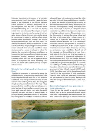 Rainwater harvesting in the context of a watershed            substantial lands with water-saving crops like millet
means collecting runoff from within a watershed area,         and maize. Although detractors highlight the variability
storing it, and employing it for different purposes.          of rainfall and potential effect of heavy harvesting on
Runoff collection is generally distinguished as in            downstream water resources during drought years, the
situ management, when the water is collected within           resonance of this argument is strong. Rainfall can cover
the area of harvesting, and ex situ when it is diverted       basic human needs in dry areas in a decentralized and
outside of the harvesting area. The storage is of crucial     sustainable way and thus reduce pressures on pressures
importance: for in situ rainwater harvesting the soil acts    of fragile groundwater reserves. These estimates prove
as the storage, whereas for ex situ rainwater harvesting      that the potential of rainwater harvesting is large and
the reservoir can be natural or artificial, where natural     that there is little reason why a village, region, or a
generally means groundwater recharge, and artificial          country has to experience water problems, if they
means surface/subsurface tanks and small dams. The            have land and rains. However, one of the conditions of
differentiation between the two is often minor, as water      sustainable watershed management is to recognise so-
collection structures are generally placed in a systematic    called negative externalities. In this case the negative
relation with each other; hence, the runoff from certain      externality would be the effects of rainwater harvesting
structures may be a source of recharge for others. For        on downstream water availability. Runoff out of
example, the construction of anicuts (small dams) at          the watershed may be considered as a waste from a
frequent intervals in seasonal rivers leads to increased      local point of view, but it may be a key resource for
groundwater recharge. Rainwater harvesting in a               surface withdrawals or recharge of groundwater for
watershed context has a role and an impact on several         downstream users (Ruf, 2006). For example, the Sardar
aspects of ecosystems and human well-being. This              Patel Participatory Water Conservation programme was
section will present a few of them, through examples          launched by the government of Gujarat in Saurashtra
and case studies.                                             and north Gujarat in 1999, and involved the building of
                                                              check dams in local streams, and nallas (drains). As the
Rainwater harvesting impacts on downstream                    government of India officially claimed in 2007, nearly
flows?                                                        54,000 check dams were built in Saurashtra and north
 Amongst the proponents of rainwater harvesting, the          Gujarat with the involvement of local communities.
argument in favour of its potential to drought-proof India    However, some caution has been raised, as this large
has developed so far as to prove that, if half of rainfall    and fast expansion of water har­ esting potentially can
                                                                                               v
is captured, every village in India can meet its own          affect the ecology of Saurashtra region (Kumar et al.,
domestic water needs (Agarwal, 2001). The strategy for        2008).
drought proofing would be to ensure that every village
captures all of the runoff from the rain falling over its     Decentralized approach may give access to
entire land and the associated government revenue and         more water sources
forest lands, especially during years when the rainfall       Given the fact that rainfall is unevenly distributed
is normal, and stores it in tanks or ponds or uses it to      between years, as well as within rainy seasons, storing
recharge depleted groundwater reserves. It would then         rainwater is a key component of water management. The
have enough water in its tanks or in its wells to cultivate   water can be stored in storages of different construction




Checkdam in village of Dotad Jhabua 						



                                                                                                                   15
 