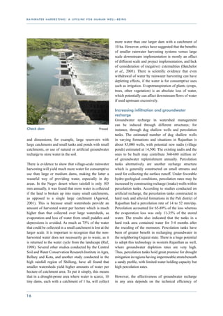r a i n wat e r h a r v e s t i n g : a l i f e l i n e f o r h u m a n w e l l - b e i n g




                                                                                more water than one larger dam with a catchment of
                                                                                10 ha. However, critics have suggested that the benefits
                                                                                of smaller rainwater harvesting systems versus large
                                                                                scale downstream implementation is mostly an effect
                                                                                of different scale and project implementation, and lack
                                                                                of consideration of (negative) externalities (Batchelor
                                                                                et al., 2003). There is scientific evidence that even
                                                                                withdrawal of water by rainwater harvesting can have
                                                                                depleting effects, if the water is for consumptive uses
                                                                                such as irrigation. Evapotranspiration of plants (crops,
                                                                                trees, other vegetation) is an absolute loss of water,
                                                                                which potentially can affect downstream flows of water
                                                                                if used upstream excessively.

                                                                                Increasing infiltration and groundwater
                                                                                recharge
                                                                                Groundwater recharge in watershed management
                                                                                can be induced through different structures; for
Check dam 				                                       	            Prasad        instance, through dug shallow wells and percolation
                                                                                tanks. The estimated number of dug shallow wells
and dimensions; for example, large reservoirs with                              in varying formations and situations in Rajasthan is
large catchments and small tanks and ponds with small                           about 83,000 wells, with potential new nadis (village
catchments, or use of natural or artificial groundwater                         ponds) estimated at 14,500. The existing nadis and the
recharge to store water in the soil.                                            ones to be built may contribute 360-680 million m3
                                                                                of groundwater replenishment annually. Percolation
There is evidence to show that village-scale rainwater                          tanks alternatively are another recharge structure
harvesting will yield much more water for consumptive                           which is generally constructed on small streams and
use than large or medium dams, making the latter a                              used for collecting the surface runoff. Under favorable
wasteful way of providing water, especially in dry                              hydro-geological conditions, percolation rates may be
areas. In the Negev desert where rainfall is only 105                           increased by constructing recharge (intake) wells within
mm annually, it was found that more water is collected                          percolation tanks. According to studies conducted on
if the land is broken up into many small catchments,                            artificial recharge, the percolation tanks constructed in
as opposed to a single large catchment (Agarwal,                                hard rock and alluvial formations in the Pali district of
2001). This is because small watersheds provide an                              Rajasthan had a percolation rate of 14 to 52 mm/day.
amount of harvested water per hectare which is much                             Percolation accounted for 65-89% of the loss whereas
higher than that collected over large watersheds, as                            the evaporation loss was only 11-35% of the stored
evaporation and loss of water from small puddles and                            water. The results also indicated that the tanks in a
depressions is avoided. As much as 75% of the water                             hard rock area contained water for 3-4 months after
that could be collected in a small catchment is lost at the                     the receding of the monsoon. Percolation tanks have
larger scale. It is important to recognize that the non-                        been of greater benefit in recharging groundwater in
harvested water does not necessarily go to waste, as it                         the neighboring Gujarat state. There is a huge potential
is returned to the water cycle from the landscape (Ruf,                         to adopt this technology in western Rajasthan as well,
1998). Several other studies conducted by the Central                           where groundwater depletion rates are very high.
Soil and Water Conservation Research Institute in Agra,                         Thus, percolation tanks hold great promise for drought
Bellary and Kota, and another study conducted in the                            mitigation in regions having impermeable strata beneath
high rainfall region of Shillong, have all found that                           a sandy profile, with limited water holding capacity but
smaller watersheds yield higher amounts of water per                            high percolation rates.
hectare of catchment area. To put it simply, this means
that in a drought-prone area where water is scarce, 10                          However, the effectiveness of groundwater recharge
tiny dams, each with a catchment of 1 ha, will collect                          in any area depends on the technical efficiency of


16
 
