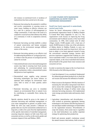 (for instance on nutritional levels or incidence of     3.3 Case studies with rainwater
                                                            harvesting as entry point in
    malnutrition) has been carried out in the areas.
                                                            watershed management
  •	 Rainwater harvesting has the potential to mobilize
     and involve communities in securing access to          Small river basin approach in watersheds,
     water issues, building an effective structure can      central west India
     be a start for a process of self-management in         Action for Social Advancement (ASA) is a non-
     village communities, if each step is the result of a   governmental organization based in Madhya Pradesh
     cooperative social process that enhances the ability   in Central West India (Appendix II: case 3.1). The
     of a community to work in cooperation (Aarwal,         organization’s work focuses on improving the living
     2001)                                                  environment and livelihood security of the local tribal
                                                            communities. In 1996, ASA worked with 42 tribal
  •	 Rainwater harvesting can help establish a culture      villages (nearly 25,000 people) with a land area of
     of natural conservation and human synergetic           nearly 20,000 hectares in Jobat, one of the sub-districts
     existence in the environment amongst different         of Jhabua district in Madhya Pradesh, to carry out
     sectors of the society                                 watershed work at the small river basin level. ASA was
                                                            keen to adopt a river basin approach instead of using
  •	 Rainwater harvesting operates as an effective tool     the conventional watershed strategy, because their
     for addressing the problems of ‘ecological poverty’,   previous experiences suggested that working on a few
     as without water the process of ecological poverty     micro-watersheds within a river basin did not yield the
     cannot be reversed                                     expected outputs, as the micro-watershed interventions
                                                            did not benefit of the greater basin water resources and
  •	 A decentralized water conservation and management      ecosystem services.
     system may help in ensuring local food security
     and substituting for external/centralized water        In order to maximize the impact at the river basin level,
     supply mechanisms within a decentralized system        ASA focused on the following activities:
     that preserves local regulations
                                                              •	 Land development It was considered fundamental
  •	 Decentralised water supplies using rainwater                for enhancing agricultural productivity to check the
     harvesting technologies can lessen reliance on              soil erosion and increase the infilration of rainfall
     upstream land managers by downstream water
     users, both in terms of water quantity and/or            •	 Water resources development- With the intention of
     quality                                                     increasing the sub-surface and ground water flows
                                                                 and to ensure their continuity throughout the year
  •	 Rainwater harvesting can serve to remediate                 by increasing the storage of surface water using
     impacts on environmental flows in natural rivers            rainwater harvesting structures, ASA implemented
     by contributing to sustainable flows during dry             water storage, percolation tanks and masonry check
     periods.                                                    dams

Specific attention should be given to the impact of           •	 Agriculture intensification and diversification –
rainwater harvesting and watershed management, or                ASA worked on promoting appropriate farming
even water management in general, on gender issues.              technologies to the farmers and allowing farmers to
While the ASA case study presents a reflection on                test and adopt suitable technologies to build further
gender, there are very few assessments conducted over a          on the regenerated resources. Diversification of
long term, or after a few years from the implementation          crops (for instance, from cereal crop to vegetables
of the specific intervention of watershed management,            or dry land horticulture) was another important
assessing long-term impacts on both water flows and              strategy for optimizing farm productivity
ecosystem services, as well as on the social, gender and
economic impacts (Coles and Wallace, 2005).                   •	 Build and promote people’s institutions around
                                                                 the natural resource interventions, both in terms of


                                                                                                                  19
 