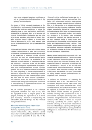 r a i n wat e r h a r v e s t i n g : a l i f e l i n e f o r h u m a n w e l l - b e i n g




      water users’ groups and watershed committees, as                          1960s-early 1970s, this increased demand was met by
      well as creating institutional mechanisms for the                         pumping groundwater from the aquifers of the Giber
      supply of agricultural credit.                                            basin, which soon resulted in negative impacts on the
                                                                                environmental flows and aquatic ecosystems in the area.
The impact of ASA’s watershed management at the                                 First of all, the depletion of the groundwater was not
river basin level can be assessed through its influence                         matched by the natural recharge, making the pumping
on human and ecosystem well-being. In general the                               of water unsustainable. Secondly, as a consequence, the
subsurface flow of water has improved significantly,                            springs feeding the Giber basin, an ecosystem targeted
indicated by the increased flows in the streams and                             for provision of recreational services, were running
rivers in the entire basin. Hand pumps and dug wells                            dry, particularly in the summer, when recreational
have become permanent, while many of the dry dug-                               use was high. Moreover, the low-flow discharge of
wells have been revived. Evidence of increased base                             the river consisted mainly of treated waste water
flow can be confirmed by the fact that in last three years                      discharges from the municipal treatment plants in the
private investments have been directed towards shallow                          basin, with concomitant enrichment concerns. These
dug-wells.                                                                      impacts initiated considerable political concern, as the
                                                                                environmental movement was growing and the demand
Productivity has improved due to soil retention, double                         for recreational areas for use by the urban population
cropping, and reclamation of waste land. Agricultural                           became an important electoral issue.
extension has encouraged diversification of crops such
as the introduction of improved varieties, vegetable                            Despite demand management enforcement, which was
cultivation, and small and medium drainage system                               able to decrease the water use from 350 litres/day/person
converted into paddy fields. The net biomass at the                             in 1970 to less than 200 litres/day/person in 2005, the
household level has increased for consumption, for sale                         authority realized that rainwater harvesting could be
and for livesock. Significant income has been added                             supportive in terms of maintaining the ecosystem and
to the farms through the implementation of dug wells,                           the related services it provides. In fact, the Giber basin
small group lift irrigation systems, orchards, vegetable                        contains several flood retention reservoirs, constructed
gardens, and use of improved seeds and technologies                             in accordance with municipal regulations for storm
like vermi composting. An unexpected positive trend is                          water control, one of which was found to be feasible
the reduced migration to cities, particularly in villages                       for storing rainwater for later controlled release, as a
where the greatest work effort has been directed toward                         supplement to the natural flow.
the areas land and water resources development.
The increased access and institutional capacity of                              To conclude, the mechanism for supporting the
communities to manage agricultural credits has resulted                         environmental flows in the Giber basin was found
in more opportunity for regular financial, insurance and                        in rainwater harvesting through urban storm water
agricultural service companies.                                                 management. With limited investment and a change
                                                                                in operational rules, the low flow of Giber basin could
As yet, women’s participation in the watershed                                  be supported by harvested rainwater. This simple
management committees has been lacking. This                                    and practical solution illustrates the potential of
has highlighted the need to integrate gender in the                             rainwater harvesting within a river basin as an area of
program. Currently the organization is at a crucial                             cross-sectoral convergence (involving nature, urban
point in designing a framework to integrate strong and                          stormwater management systems, and recreational use
active SHGs (Self Help Groups) into the watershed                               demands), within a basin, for human and ecosystem
management institutions.                                                        well-being. Specifically, the positive impacts of
                                                                                rainwater harbesting on the ecosystem were increased
Rainwater harvesting and urban water                                            river flow in the landscape, supporting and regulating the
supply in the Giber basin,                                                      related services of improved water quality, groundwater
Following significant population increases and housing                          recharge and an increased water flow downstream and
standard improvements, Århus, Denmark’s second                                  in springs.
largest city, was challenged by increased water demand
and consumption (Appendix II: case 3.2). In the


20
 