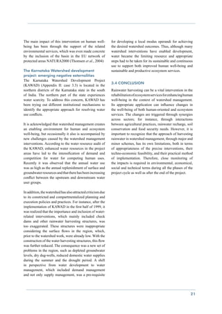 The main impact of this intervention on human well-           for developing a local modus operandi for achieving
being has been through the support of the related             the desired watershed outcomes. Thus, although many
environmental services, which was even made concrete          watershed interventions have enabled development,
by the inclusion of the basin in the EU network of            water became the limiting resource and appropriate
protected areas NATURA2000 (Thomsen et al., 2004)             steps had to be taken for its sustainable and continuous
                                                              use to support both improved human well-being and
The Karnataka Watershed development                           sustainable and productive ecosystem services.
project: emerging negative externalities
The Karnataka Watershed Development Project
                                                              3.4 Conclusion
(KAWAD) (Appendix II: case 3.3) is located in the
northern districts of the Karnataka state in the south        Rainwater harvesting can be a vital intervention in the
of India. The northern part of the state experiences          rehabilitation of ecosystem services for enhancing human
water scarcity. To address this concern, KAWAD has            well-being in the context of watershed management.
been trying out different institutional mechanisms to         Its appropriate application can influence changes in
identify the appropriate approach for resolving water         the well-being of both human-oriented and ecosystem
use conflicts.                                                services. The changes are triggered through synergies
                                                              across sectors; for instance, through interactions
It is acknowledged that watershed management creates          between agricultural practices, rainwater recharge, soil
an enabling environment for human and ecosystem               conservation and food security needs. However, it is
well-being, but occasionally it also is accompanied by        important to recognize that the approach of harvesting
new challenges caused by the watershed management             rainwater in watershed management, through major and
interventions. According to the water resource audit of       minor schemes, has its own limitations, both in terms
the KAWAD, enhanced water resources in the project            of appropriateness of the precise interventions, their
areas have led to the intensification of demand and           techno-economic feasibility, and their practical method
competition for water for competing human uses.               of implementation. Therefore, close monitoring of
Recently it was observed that the annual water use            the impacts is required in environmental, economical,
was as high as the annual replenishment of surface and        social and technical terms during all the phases of the
groundwater resources and that there has been increasing      project cycle as well as after the end of the project.
conflict between the upstream and downstream water
user groups.

In addition, the watershed has also attracted criticism due
to its constricted and compartmentalized planning and
execution policies and practices. For instance, after the
implementation of KAWAD in the first half of 1999, it
was realized that the importance and inclusion of water-
related interventions, which mainly included check
dams and other rainwater harvesting structures, was
too exaggerated. These structures were inappropriate
considering the surface flows in the region, which,
prior to the watershed work, were already low. With the
construction of the water harvesting structures, this flow
was further reduced. The consequence was a new set of
problems in the region, such as depleted groundwater
levels, dry dug-wells, reduced domestic water supplies
during the summer and the drought period. A shift
in perspective from water development to water
management, which included demand management
and not only supply management, was a pre-requisite




                                                                                                                    21
 