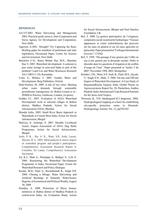 r a i n wat e r h a r v e s t i n g : a l i f e l i n e f o r h u m a n w e l l - b e i n g




References                                                                         for Social Advancement, Bhopal and Paul Hamlyn
AA.VV.2003. Water Harvesting and Management                                        Foundation, UK
   2003, Practical guide series 6, Inter Cooperation and                        Ruf, T. 2006. La gestion participative de l’irrigation,
   Swiss Agency for Development and Cooperation,                                   compromis social ou précarité hydraulique ? Fausses
   New Delhi                                                                       apparences et vraies redistributions des pouvoirs
Agarwal, A.2001. Drought? Try Capturing the Rain,                                  sur les eaux en général et sur les eaux agricoles en
   Briefing paper for members of parliament and state                              particulier. Paper presented at “Colloque International
   legislatures, Occasional Paper, Centre for Science                              Gevorev”, UVSQ.
   and Environment, New Delhi                                                   Ruf, T. 1998. “Du passage d’une gestion par l’offre en
Batchelor C.H., Rama Mohan Rao M.S., Manohar                                       eau à une gestion par la demande sociale: Ordre et
   Rao S. 2003. Watershed development: A solution to                               désordre dans les questions d’irrigation et de conflits
   part water storage in semi-arid India or part of the                            d’usage de l’eau”. Paper presented at “atelier 3 du
   problem? Land Use and Water Resources Research                                  IRD” November 1998. IRD, Montpellier
   Vol.3 2003 (1-10), Karnataka.                                                Sreedevi, T.K., Wani, S.P., Sudi, R., Patel, M.S., Jayesh,
Coles A., Wallace T. 2005. Gender, Water and                                       T., Singh S.N., Shah, T. 2006. On-site and Off-site
   Development. Berg Publishers: Oxford                                            Impact of Watershed Development: A Case Study of
Dyhr-Nielsen, M. 2009. A tale of two cities: Meeting                               Rajasamadhiyala, Gujarat, India. Global Theme on
   urban water demands through sustainable                                         Agroecosystems Report No. 20, Pantacheru, Andhra
   groundwater management. In: Robert Lenton et al.:                               Pradesh, India: International Crops Research Institute
   IWRM in Practice, Earthscan, London, (in press).                                for the Semi-Arid Tropics.
Geddes J.C. 2007. Evaluation of ASA’s Watershed                                 Thomsen, R., V.H. Søndergaard K.I Jørgensen. 2004.
   Development work in selected villages in Jhabua                                 Hydrogeological mapping as a basis for establishing
   district, Madhya Pradesh, Action for Social                                     site-specific protection zones in Denmark.
   Advancement (ASA), Mumbai                                                       Hydrogeology Journal, Vol. 12, pp550-562
Mondal Ashis. 2005. Small River Basin Approach in
   Watersheds in Central West India, Action for Social
   Advancement, Bhopal
Malviya, S., Gettings, S. 2007. Durable Livelihood
   Assets: Impact Assessment of ASA’s Dug Wells
   Programme, Action for Social Advancement,
   Bhopal
Joshi, P. K.., Jha, A. K., Wani, S.P., Joshi, Laxmi,
   Shiyani, R. L. 2005. Meta-analysis to assess impact
   of watershed program and people’s participation.
   Comprehensive Assessment Research Report 8.
   Colombo, Sri Lanka: Comprehensive Assessment
   Secretariat.
Joy K.J., Shah A., Paranjape S., Badiger S., Lele S.
   2006. Reorienting the Watershed Development
   Programme in India, Occasional Paper, Forum for
   Watershed Research and Policy Dialogue
Kumar, M.D., Patel A., Ravindranath R., Singh O.P.
   2008. Chasing a Mirage: Water Harvesting and
   Artificial Recharge in Naturally Water-Scarce
   Regions, in Economical and Political Weekly, August
   30, 2008
Pastakia, A. 2008. Promotion of Micro finance
   initiatives in Jhabua district of Madhya Pradesh in
   central-west India, An Evaluation Study, Action




22
 
