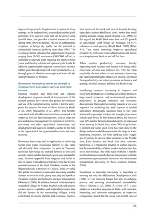 stages of crop growth. Supplemental irrigation is a key      also improved livestock and moved towards keeping
strategy, so far underutilised, in unlocking rainfed yield   large dairy animals (buffaloes, cows) rather than small
potentials. It is used on crops that can be grown using      grazing animals (sheep, goats) (Bouma et al., 2006). In
rainfall alone, but provides a limited amount of water       this regard, the World Bank notes that each 1% growth
during times of low/no rainfall. The use of supplemental     in agricultural yield brings an estimated 0.5-0.7%
irrigation, to bridge dry spells, has the potential to       reduction in rural poverty (World Bank, 2005) (Table
substantially increase yields by more than 100%. The         4.1). Thus water harvesting improves agricultural
existing evidence indicates that supplemental irrigation,    productivity with more value added outputs and boosts
ranging from 50-200 mm/season (500-2000 m3/ha), is           rural employment, both on and off the farm.
sufficient to alleviate yield-reducing dry spells in most
years, and thereby stabilise and optimise yield levels. In   When on-farm productivity increases, thereby
addition, supplemental irrigation systems have shown a       improving rural incomes and human well-being, other
further gain through improved water productivity; i.e.,      ecosystem services can improve too. This has been
through gains in absolute consumption of water for the       especially obvious where in situ rainwater harvesting
same production of biomass.                                  has been implemented to reduce soil erosion. Increased
                                                             farm productivity can reduce pressures on forestry and
Rainwater harvesting serves as catalyst to                   grazing, and thus increase habitats and biodiversity.
improve farm ecosystem services and farm
income                                                       Introducing rainwater harvesting to improve soil
Existing research and farm-level and regional                ecosystem productivity in rainfed agriculture promises
development programs aimed at improvement of the             large social, economic, and environmental paybacks,
rainfed systems have shown that proper development           particularly in poverty reduction and economic
and use of the water harvesting system is the first entry-   development. Rainwater harvesting presents a low-cost
point for success for most of these initiatives (Joshi       approach for mediating dry spell impacts in rainfed
et al., 2005; Rockstrom et al., 2007). The benefits          agriculture. Remarkable successes have in fact been
associated with all additional activities concerned with     witnessed in poverty- stricken and drought prone areas
improved soil and land management, such as crop and          in India and Africa. In Sub-Saharan Africa, the future of
pest and disease management; investments in fertilizers,     over 90% rainfed farmers depends heavily on improved
machinery and other agricultural investments; and            water security. In South Asia, about 70% of agriculture
development and access to markets, accrue to the field       is rainfed and some good work has been done in the
or the region which has a guaranteed access to the water     design and successful demonstration of a range of water
resource.                                                    harvesting structures, for both drinking water supply
                                                             and irrigation. In several other countries in the Middle
Rainwater harvesting and its application to achieving        East, Latin America and South East Asia, rainwater
higher crop yields encourages farmers to add value           harvesting is a traditional practice in certain regions,
and diversify their enterprises. In parts of Tanzania,       but the transferability of these models and practices has
rainwater harvesting has enabled farmers in semi-arid        so far been limited. One of the main problems is that the
areas to exploit rainfed farming by growing a marketable     local institutions needed often are inconsistent with the
crop. Farmers upgraded from sorghum and millet to            predominant governmental structures and institutional
rice or maize, with additional legume crops that exploit     arrangements prevailing in these countries (Samra,
residual moisture in the field. Similarly, studies of the    2005).
Rajsamadhiyala watershed in Gujarat, India revealed
that public investment in rainwater harvesting enabled       Investment in rainwater harvesting is important in
farmers to invest in wells, pump sets, drip and sprinkler    meeting not only the Millennium Development Goals
irrigation systems and fertilisers and pest management       (Table 4.1) on reducing hunger but also on reducing
(Wani et al., 2006). In addition, farmers in the developed   poverty and ensuring environmental sustainability
watershed villages in Andhra Pradesh, India allocated a      (Box-I, Sharma et al., 2008). A review of 311 case
greater area to vegetables and horticultural crops than      studies on watershed programs in India, with rainwater
did the farmers in the surrounding villages, which           harvesting and rainwater management as important
contributed to income stability and resilience. Farmers      components, found that the mean cost-benefit ratio of


                                                                                                                  25
 