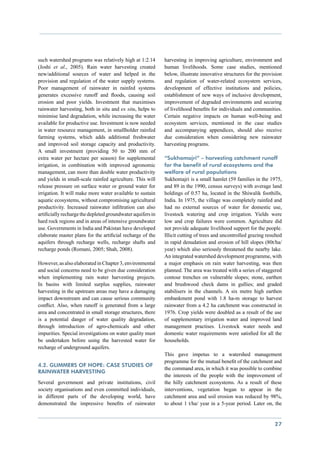such watershed programs was relatively high at 1:2.14        harvesting in improving agriculture, environment and
(Joshi et al., 2005). Rain water harvesting created          human livelihoods. Some case studies, mentioned
new/additional sources of water and helped in the            below, illustrate innovative structures for the provision
provision and regulation of the water supply systems.        and regulation of water-related ecosystem services,
Poor management of rainwater in rainfed systems              development of effective institutions and policies,
generates excessive runoff and floods, causing soil          establishment of new ways of inclusive development,
erosion and poor yields. Investment that maximises           improvement of degraded environments and securing
rainwater harvesting, both in situ and ex situ, helps to     of livelihood benefits for individuals and communities.
minimise land degradation, while increasing the water        Certain negative impacts on human well-being and
available for productive use. Investment is now needed       ecosystem services, mentioned in the case studies
in water resource management, in smallholder rainfed         and accompanying appendices, should also receive
farming systems, which adds additional freshwater            due consideration when considering new rainwater
and improved soil storage capacity and productivity.         harvesting programs.
A small investment (providing 50 to 200 mm of
extra water per hectare per season) for supplemental         “Sukhomajri” – harvesting catchment runoff
irrigation, in combination with improved agronomic           for the benefit of rural ecosystems and the
management, can more than double water productivity          welfare of rural populations
and yields in small-scale rainfed agriculture. This will     Sukhomajri is a small hamlet (59 families in the 1975,
release pressure on surface water or ground water for        and 89 in the 1990, census surveys) with average land
irrigation. It will make more water available to sustain     holdings of 0.57 ha, located in the Shiwalik foothills,
aquatic ecosystems, without compromising agricultural        India. In 1975, the village was completely rainfed and
productivity. Increased rainwater infiltration can also      had no external sources of water for domestic use,
artificially recharge the depleted groundwater aquifers in   livestock watering and crop irrigation. Yields were
hard rock regions and in areas of intensive groundwater      low and crop failures were common. Agriculture did
use. Governments in India and Pakistan have developed        not provide adequate livelihood support for the people.
elaborate master plans for the artificial recharge of the    Illicit cutting of trees and uncontrolled grazing resulted
aquifers through recharge wells, recharge shafts and         in rapid denudation and erosion of hill slopes (80t/ha/
recharge ponds (Romani, 2005; Shah, 2008).                   year) which also seriously threatened the nearby lake.
                                                             An integrated watershed development programme, with
However, as also elaborated in Chapter 3, environmental      a major emphasis on rain water harvesting, was then
and social concerns need to be given due consideration       planned. The area was treated with a series of staggered
when implementing rain water harvesting projects.            contour trenches on vulnerable slopes; stone, earthen
In basins with limited surplus supplies, rainwater           and brushwood check dams in gullies; and graded
harvesting in the upstream areas may have a damaging         stabilisers in the channels. A six metre high earthen
impact downstream and can cause serious community            embankment pond with 1.8 ha-m storage to harvest
conflict. Also, when runoff is generated from a large        rainwater from a 4.2 ha catchment was constructed in
area and concentrated in small storage structures, there     1976. Crop yields were doubled as a result of the use
is a potential danger of water quality degradation,          of supplementary irrigation water and improved land
through introduction of agro-chemicals and other             management practises. Livestock water needs and
impurities. Special investigations on water quality must     domestic water requirements were satisfied for all the
be undertaken before using the harvested water for           households.
recharge of underground aquifers.
                                                             This gave impetus to a watershed management
                                                             programme for the mutual benefit of the catchment and
4.2. Glimmers of hope: case studies of
                                                             the command area, in which it was possible to combine
rainwater harvesting
                                                             the interests of the people with the improvement of
Several government and private institutions, civil           the hilly catchment ecosystems. As a result of these
society organisations and even committed individuals,        interventions, vegetation began to appear in the
in different parts of the developing world, have             catchment area and soil erosion was reduced by 98%,
demonstrated the impressive benefits of rainwater            to about 1 t/ha/ year in a 5-year period. Later on, the


                                                                                                                   27
 