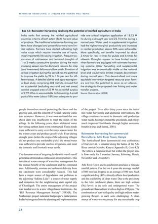 r a i n wat e r h a r v e s t i n g : a l i f e l i n e f o r h u m a n w e l l - b e i n g




    Box 4.I: Rainwater harvesting realising the potential of rainfed agriculture in India
   India ranks first among the rainfed agricultural                            vide one critical irrigation application of 18.75 M
   countries in terms of both extent (86 M ha) and value                       ha during a drought year and 22.75 M ha during a
   of produce. The traditional subsistence farming sys-                        normal year. Water used in supplemental irrigation
   tems have changed and presently farmers have lim-                           had the highest marginal productivity and increases
   ited options. Farmers have started cultivating high                         in rainfed production above 50% were achievable.
   value crops which require intensive use of inputs,                          More specifically, net benefits improved by about
   most importantly life saving irrigation. Frequent oc-                       3-times for rice, 4-times for pulses and 6-times for
   currence of mid-season and terminal droughts of                             oilseeds. Droughts appear to have limited impact
   1 to 3-weeks consecutive duration during the main                           when farmers are equipped with rainwater harvest-
   cropping season are the dominant reasons for crop                           ing systems. Water harvesting and supplemental
   (and investment) failures and low yields. Provision of                      irrigation was economically viable at the national
   critical irrigation during this period has the potential                    level and would have limited impacts downstream
   to improve the yields by 29 to 114 per cent for dif-                        during normal years. This decentralized and more
   ferent crops. A detailed district and agro-ecoregion-                       equitable intervention targeted resource poor farm-
   al level study, comprising 604 districts, showed that                       ers and has the potential to serve as an alterna-
   on a potential (excluding very arid and wet areas)                          tive strategy to the proposed river linking and water
   rainfed cropped area of 25 M ha, a rainfall surplus                         transfer projects.
   of 9.97 M ha-m was available for harvesting. A small                        Source: Sharma et al. (2008)
   part of this water (about 18%) was adequate to pro-




people themselves started protecting the forest and the                         of the project. Even after thirty years since the initial
grazing land, and the concept of ‘Social Fencing’ came                          rain water harvesting and additional interventions, the
into existence. However, it was soon realized that one                          village continues to meet its domestic and productive
check dam was insufficient to meet the needs of the                             water needs, has rejuvenated the grasslands, and enjoys
village. In the following years, three additional water                         much improved livelihoods through higher economic
harvesting earthen dams were constructed. These ponds                           benefits (Arya and Samra, 2001).
were sufficient to carry over the rainy season water for
the winter crops and produce good yields. Even during                           Rainwater harvesting for commercial
drought years (when the crops of the adjoining villages                         floriculture: Athi River Town, Kenya
did not produce any marketable yield) the stored water                          The horticultural farm (commercial rose cultivation)
was sufficient to provide one/two irrigations, and meet                         of Harvest Ltd. is situated along the banks of the Athi
the domestic and livestock water needs.                                         River outside Nairobi, Kenya (Appendix II, Case 4.2).
                                                                                The Athi is a perennial river but within the project area
The demonstration of irrigating fields with stored runoff                       it flows only for 5 months (January, February, March,
generated a tremendous enthusiasm among farmers. This                           November and December).
introduced a new concept of watershed management for
the mutual benefit of the catchment and the command                             Athi River Town and its catchment area have a bimodal
area. Additionally, erosion and sediment delivery from                          rainfall pattern. For the last 6 years the average rainfall
the catchment were considerably reduced. This had                               of 800 mm has dropped to an average of 500 mm. Such
been a major source of degradation and pollution to                             a significant drop (40%) directly affects food production
the adjoining ‘Sukhna Lake”- a source of water supply                           and the availability of clean water. Due to the proximity
and recreation for the neighbouring state capital city                          to the Athi catchment plains, there are high sodium
of Chandigarh. The entire management of the project                             (Na) levels in the soils and underground water. The
was handed over to a new village based institution - the                        groundwater has sodium levels as high as 450 ppm. The
“Hill Resource Management Society” (HRMS). The                                  combination of poor soil quality and high sodium makes
Sukhomajri project indicated that people’s participation                        growing flowers in such soils challenging. A clean
had to be integrated into the planning and implementation                       source of water was necessary for any sustainable crop


28
 
