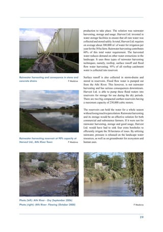 production to take place. The solution was rainwater
                                                     harvesting, storage and usage. Harvest Ltd. invested in
                                                     water storage facilities to ensure that all rain water was
                                                     collected and stored safely. In total, Harvest Ltd. requires
                                                     on average about 300,000 m3 of water for irrigation per
                                                     year for the 30 ha farm. Rainwater harvesting contributes
                                                     60% of this total water requirement. The harvested
                                                     water reduces demand on other water extractions in the
                                                     landscape. It uses three types of rainwater harvesting
                                                     techniques; namely, rooftop, surface runoff and flood
                                                     flow water harvesting. 95% of all rooftop catchment
                                                     water is collected into reservoir.

Rainwater harvesting and conveyance in stone and     Surface runoff is also collected in storm-drains and
concrete drains			                      F Madziva    stored in reservoirs. Flood flow water is pumped out
                                                     from the Athi River. This however, is not rainwater
                                                     harvesting and has serious consequences downstream.
                                                     Harvest Ltd. is able to pump these flood waters into
                                                     reservoirs for storage for use during the dry periods.
                                                     There are two big compacted earthen reservoirs having
                                                     a maximum capacity of 230,000 cubic meters.

                                                     The reservoirs can hold the water for a whole season
                                                     without losing much to percolation. Rainwater harvesting
                                                     and its storage would be an effective solution for both
                                                     commercial and subsistence farmers. If it were not for
                                                     rainwater harvesting, storage and good usage, Harvest
                                                     Ltd. would have had to sink four extra boreholes to
                                                     efficiently irrigate the 30 hectares of roses. By utilizing
                                                     rainwater, pressure is released on the landscape water
Rainwater harvesting reservoir at 90% capacity at    resources, as well as on groundwater for ecosystem and
Harvest Ltd., Athi River Town	           F Madziva   human uses.




Photo (left): Athi River - Dry (September 2006)
Photo (right): Athi River- Flowing (October 2008)                    		                                F Madziva




                                                                                                             29
 