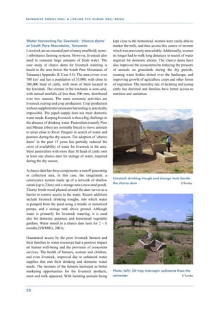 r a i n wat e r h a r v e s t i n g : a l i f e l i n e f o r h u m a n w e l l - b e i n g




Water harvesting for livestock: ‘charco dams’                                   kept close to the homestead, women were easily able to
at South Pare Mountains, Tanzania                                               market the milk, and thus access this source of income
Livestock are an essential part of many smallhold, (semi-                       which was previously unavailable. Additionally, women
) subsistence farming systems. However, livestock also                          no longer had to walk long distances in search of water
need to consume large amounts of fresh water. The                               required for domestic chores. The charco dams have
case study of charco dams for livestock watering is                             also improved the ecosystems by reducing the pressure
based in the area below the South Pare Mountains of                             of animals on grasslands during the dry periods,
Tanzania (Appendix II: Case 4.4). The area covers over                          creating water bodies dotted over the landscape, and
700 km2 and has a population of 35,000, with close to                           improving growth of agriculture crops and other forms
200,000 head of cattle, with most of them located in                            of vegetation. The mortality rate of lactating and young
the lowlands. The climate in the lowlands is semi-arid,                         cattle has declined and families have better access to
with annual rainfalls of less than 500 mm, distributed                          nutrition and sanitation.
over two seasons. The main economic activities are
livestock rearing and crop production. Crop production
without supplemental rainwater harvesting is practically
impossible. The piped supply does not meet domestic
water needs. Keeping livestock is thus a big challenge in
the absence of drinking water. Pastoralists (mainly Pare
and Masaai tribes) are normally forced to move animals
to areas close to River Pangani in search of water and
pastures during the dry season. The adoption of ‘charco
dams’ in the past 15 years has partially reduced the
crisis of availability of water for livestock in the area.
Most pastoralists with more than 30 head of cattle own
at least one charco dam for storage of water, required
during the dry season.

A charco dam has three components: a runoff generating
or collection area, in this case, the rangelands; a
                                                                                Livestock drinking trough and storage tank beside
conveyance system made up of a network of shallow
                                                                                the charco dam 			                         S Tumbo
canals (up to 2 km); and a storage area (excavated pond).
Thorny brush wood planted around the dam serves as a
barrier to control access to the water. Recent additions
include livestock drinking troughs, into which water
is pumped from the pond using a treadle or motorized
pumps, and a storage tank above ground. Although
water is primarily for livestock watering, it is used
also for domestic purposes and homestead vegetable
gardens. Water stored in a charco dam lasts for 2 – 6
months (SWMRG, 2001).

Guaranteed access by the poor livestock farmers and
their families to water resources had a positive impact
on human well-being and the provision of ecosystem
services. The health of farmers, women and children,
and even livestock, improved due to enhanced water
supplies that met their drinking and domestic water
needs. The incomes of the farmers increased as better
marketing opportunities for the livestock products,                             Photo (left): Silt trap intercepts sediments from the
meat and milk appeared. With lactating animals being                            rainwater 				                          	       S Tumbo




30
 