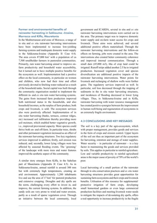 Farmer and environmental benefits of                        government and ICARDA, several in situ and ex situ
rainwater harvesting in Sekkouma –Irzaine,                  rainwater harvesting interventions were carried out in
Morrocco and Kiffa, Mauretania                              the area. The primary target was to improve domestic
In the Mediterranean arid zone of Morocco, a range of       water supply and on-farm water access for crops and
in situ and ex situ rainwater harvesting interventions      livestock. These aims were achieved, and several
have been implemented to increase low-yielding              additional positive effects materialised. Through the
farming systems and inadequate domestic water supply        rainwater harvesting interventions and the follow-on
in the Sekkouma-Irzaine (Appendix II: Case 4.4).            effects on farming, jobs were created in the area. The
The area covers 87,000 km2 with a population of ca          interventions also created better community coherence
7,500 smallholder farmers in pastoralist communities.       and improved internal communication. Through a
Primarily, rain water harvesting aimed to improve on-       small dam (45,000 m3), 6ha of crop land could be
farm productivity and household water accessibility,        irrigated. Runoff strips added another 2.5 ha to irrigated
but it turned out to have multiple positive benefits for    production. Increased vegetation cover and species
the ecosystem as well. Implementation had a positive        diversification are additional positive impacts of the
effect on the local community, in particular on women       rainwater harvesting interventions. Water points for
and children, who now had their time and effort             livestock and recharging of shallow wells were further
previously devoted to fetching water reduced as a result    gains. The regulatory services improved as well. In
of the household tanks. Social capital was built through    particular, soil loss decreased through the trapping of
the community organisation needed to implement the          sediments in the in situ water harvesting structures,
different in- and ex situ rain water harvesting systems.    and incidences of flooding decreased in lower lying
The gains from increased farm production improved           villages. Thus, in Sekkouma-Irzaine and in Kiffa,
both nutritional status in the households, and also         rainwater harvesting with water resource management
household incomes, as the surplus of farm produce, both     has created positive synergies between the improvement
crops and livestock, is sold. The ecosystem services        in human well-being and regeneration of ecosystems in
also were positively affected. Implementation of in         an extremely fragile environment.
situ water harvesting (banks, terraces, contour ridges,
etc) increased soil infiltration thereby providing more
                                                            4.3 Conclusions and key messages
soil moisture, which enabled better vegetative growth;
i.e., improved provisional capacity. More species could     The soil is a key part of the agro-ecosystem, which
thrive both on- and off-farm. In particular trees, shrubs   with proper management, provides goods and services
and other permanent vegetation increased as an effect of    in the form of crops and erosion control. Upper layers
the rainwater harvesting structures. Two key regulatory     of the soil are thus an important part of the ecosystem
services improved in addition; firstly, soil erosion was    for harvesting, retention and storage of water supplies.
reduced, and, secondly, lower lying villages were less      Water security – in particular of rainwater – is a key
affected by seasonal flooding events. The ‘greening’        factor in maintaining the goods and services provided
of the landscape with more trees and water features         by soils. This applies in particular to rainfed agriculture.
improved the aesthetic aspect of the community.             Low and variable productivity in rainfed agricultural
                                                            areas is the major cause of poverty of 70% of the world’s
A similar story emerges from Kiffa, in the Sahelian         poor.
part of Mauretania (Appendix II: Case 4.5). As in
Sekkouma-Irzaine, annual rainfall is around 300 mm          Local harvesting of a small portion of the rainwater
but with extremely high temperatures, creating an           through in situ conservation practices and ex situ water
arid environment. Approximately 1,200 inhabitants           harvesting structures provides great opportunities for
live and use the area of 17 km2 for pastoral production     sustaining farm ecosystems and their crops and livestock
and extensive cropping. Droughts and dry spells are         benefits. Utilisation of this resource for supplemental/
the norm, challenging every effort to invest in, and        protective irrigation of farm crops, developing
improve, the current farming systems. In addition, the      small homestead gardens or even large commercial
sandy soils are very prone to wind and water erosion,       production facilities and meeting livestock water needs
partly as a result of sparse vegetation cover. Through      to mitigate the impacts of devastating dry spells, offers
an initiative between the local community, local            a real opportunity to increase productivity in the fragile


                                                                                                                    31
 