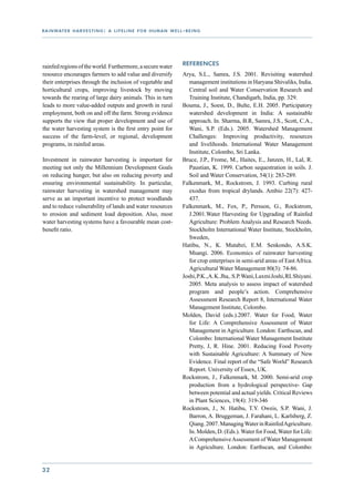 r a i n wat e r h a r v e s t i n g : a l i f e l i n e f o r h u m a n w e l l - b e i n g




rainfed regions of the world. Furthermore, a secure water                       References
resource encourages farmers to add value and diversify                          Arya, S.L., Samra, J.S. 2001. Revisiting watershed
their enterprises through the inclusion of vegetable and                           management institutions in Haryana Shivaliks, India.
horticultural crops, improving livestock by moving                                 Central soil and Water Conservation Research and
towards the rearing of large dairy animals. This in turn                           Training Institute, Chandigarh, India, pp. 329.
leads to more value-added outputs and growth in rural                           Bouma, J., Soest, D., Bulte, E.H. 2005. Participatory
employment, both on and off the farm. Strong evidence                              watershed development in India: A sustainable
supports the view that proper development and use of                               approach. In. Sharma, B.R, Samra, J.S., Scott, C.A.,
the water harvesting system is the first entry point for                           Wani, S.P. (Eds.). 2005. Watershed Management
success of the farm-level, or regional, development                                Challenges: Improving productivity, resources
programs, in rainfed areas.                                                        and livelihoods. International Water Management
                                                                                   Institute, Colombo, Sri Lanka.
Investment in rainwater harvesting is important for                             Bruce, J.P., Frome, M., Haites, E., Janzen, H., Lal, R.
meeting not only the Millennium Development Goals                                  Paustian, K. 1999. Carbon sequestration in soils. J.
on reducing hunger, but also on reducing poverty and                               Soil and Water Conservation, 54(1): 283-289.
ensuring environmental sustainability. In particular,                           Falkenmark, M., Rockstrom, J. 1993. Curbing rural
rainwater harvesting in watershed management may                                   exodus from tropical drylands. Ambio 22(7): 427-
serve as an important incentive to protect woodlands                               437.
and to reduce vulnerability of lands and water resources                        Falkenmark, M., Fox, P., Persson, G., Rockstrom,
to erosion and sediment load deposition. Also, most                                J.2001.Water Harvesting for Upgrading of Rainfed
water harvesting systems have a favourable mean cost-                              Agriculture: Problem Analysis and Research Needs.
benefit ratio.                                                                     Stockholm International Water Institute, Stockholm,
                                                                                   Sweden,
                                                                                Hatibu, N., K. Mutabzi, E.M. Senkondo, A.S.K.
                                                                                   Msangi. 2006. Economics of rainwater harvesting
                                                                                   for crop enterprises in semi-arid areas of East Africa.
                                                                                   Agricultural Water Management 80(3): 74-86.
                                                                                Joshi, P.K.,A. K. Jha, .S.P. Wani, Laxmi Joshi, RL Shiyani.
                                                                                   2005. Meta analysis to assess impact of watershed
                                                                                   program and people’s action. Comprehensive
                                                                                   Assessment Research Report 8, International Water
                                                                                   Management Institute, Colombo.
                                                                                Molden, David (eds.).2007. Water for Food, Water
                                                                                   for Life: A Comprehensive Assessment of Water
                                                                                   Management in Agriculture. London: Earthscan, and
                                                                                   Colombo: International Water Management Institute
                                                                                   Pretty, J, R. Hine. 2001. Reducing Food Poverty
                                                                                   with Sustainable Agriculture: A Summary of New
                                                                                   Evidence. Final report of the “Safe World” Research
                                                                                   Report. University of Essex, UK.
                                                                                Rockstrom, J., Falkenmark, M. 2000. Semi-arid crop
                                                                                   production from a hydrological perspective- Gap
                                                                                   between potential and actual yields. Critical Reviews
                                                                                   in Plant Sciences, 19(4): 319-346
                                                                                Rockstrom, J., N. Hatibu, T.Y. Oweis, S.P. Wani, J.
                                                                                   Barron, A. Bruggeman, J. Farahani, L. Karlsberg, Z.
                                                                                   Qiang. 2007. Managing Water in Rainfed Agriculture.
                                                                                   In. Molden, D. (Eds.). Water for Food, Water for Life:
                                                                                   A Comprehensive Assessment of Water Management
                                                                                   in Agriculture. London: Earthscan, and Colombo:


32
 