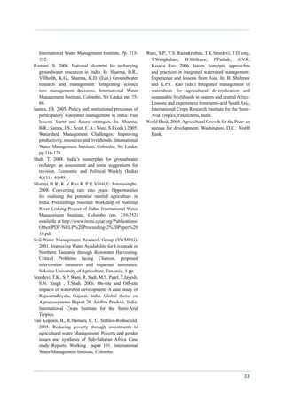International Water Management Institute. Pp. 315-        Wani, S.P., Y.S. Ramakrishna, T.K.Sreedevi, T.D.long,
   352.                                                        T.Wangkahart, B.Shiferaw, P.Pathak, A.V.R.
Romani, S. 2006. National blueprint for recharging             Kesava Rao. 2006. Issues, concepts, approaches
   groundwater resources in India. In. Sharma, B.R.,           and practices in integrated watershed management:
   Villholth, K.G., Sharma, K.D. (Eds.) Groundwater            Experience and lessons from Asia. In. B. Shiferaw
   research and management: Integrating science                and K.P.C. Rao (eds.) Integrated management of
   into management decisions. International Water              watersheds for agricultural diversification and
   Management Institute, Colombo, Sri Lanka, pp. 75-           sustainable livelihoods in eastern and central Africa:
   86.                                                         Lessons and experiences from semi-arid South Asia,
Samra, J.S. 2005. Policy and institutional processes of        International Crops Research Institute for the Semi-
   participatory watershed management in India: Past           Arid Tropics, Patancheru, India
   lessons learnt and future strategies. In. Sharma,         World Bank. 2005. Agricultural Growth for the Poor: an
   B.R.; Samra, J.S.; Scott, C.A.; Wani, S.P.(eds.).2005.      agenda for development. Washington, D.C.: World
   Watershed Management Challenges: Improving                  Bank.
   productivity, resources and livelihoods. International
   Water Management Institute, Colombo, Sri Lanka.
   pp.116-128.
Shah, T. 2008. India’s masterplan for groundwater
   recharge: an assessment and some suggestions for
   revision. Economic and Political Weekly (India)
   43(51): 41-49.
Sharma, B. R., K. V. Rao, K. P. R. Vittal, U. Amarasinghe.
   2008. Converting rain into grain: Opportunities
   for realising the potential rainfed agriculture in
   India. Proceedings National Workshop of National
   River Linking Project of India, International Water
   Management Institute, Colombo (pp. 239-252)
   available at http://www.iwmi.cgiar.org/Publications/
   Other/PDF/NRLP%20Proceeding-2%20Paper%20
   10.pdf
Soil-Water Management Research Group (SWMRG).
   2001. Improving Water Availability for Livestock in
   Northern Tanzania through Rainwater Harvesting.
   Critical Problems facing Charcos, proposed
   intervention measures and requested assistance.
   Sokoine University of Agriculture, Tanzania, 5 pp.
Sreedevi, T.K., S.P. Wani, R. Sudi, M.S. Patel, T.Jayesh,
   S.N. Singh , T.Shah. 2006. On-site and Off-site
   impacts of watershed development: A case study of
   Rajasamdhiyala, Gujarat, India. Global theme on
   Agroecosystems Report 20. Andhra Pradesh, India:
   International Crops Institute for the Semi-Arid
   Tropics.
Van Koppen, B., R.Namara, C. C. Stafilos-Rothschild.
   2005. Reducing poverty through investments in
   agricultural water Management: Poverty and gender
   issues and synthesis of Sub-Saharan Africa Case
   study Reports. Working paper 101. International
   Water Management Institute, Colombo.




                                                                                                                 33
 