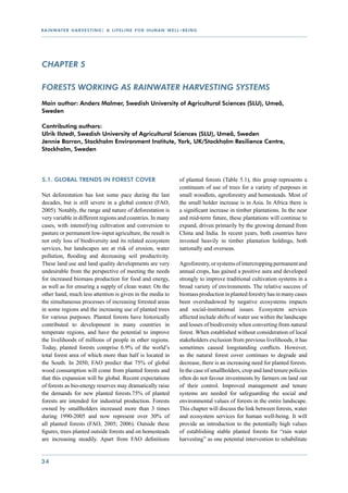 r a i n wat e r h a r v e s t i n g : a l i f e l i n e f o r h u m a n w e l l - b e i n g




CHAPTER 5

Forests working as rainwater harvesting systems
Main author: Anders Malmer, Swedish University of Agricultural Sciences (SLU), Umeå,
Sweden

Contributing authors:
Ulrik Ilstedt, Swedish University of Agricultural Sciences (SLU), Umeå, Sweden
Jennie Barron, Stockholm Environment Institute, York, UK/Stockholm Resilience Centre,
Stockholm, Sweden




5.1. Global trends in forest cover                                              of planted forests (Table 5.1), this group represents a
                                                                                continuum of use of trees for a variety of purposes in
Net deforestation has lost some pace during the last                            small woodlots, agroforestry and homesteads. Most of
decades, but is still severe in a global context (FAO,                          the small holder increase is in Asia. In Africa there is
2005). Notably, the range and nature of deforestation is                        a significant increase in timber plantations. In the near
very variable in different regions and countries. In many                       and mid-term future, these plantations will continue to
cases, with intensifying cultivation and conversion to                          expand, driven primarily by the growing demand from
pasture or permanent low-input agriculture, the result is                       China and India. In recent years, both countries have
not only loss of biodiversity and its related ecosystem                         invested heavily in timber plantation holdings, both
services, but landscapes are at risk of erosion, water                          nationally and overseas.
pollution, flooding and decreasing soil productivity.
These land use and land quality developments are very                           Agroforestry, or systems of intercropping permanent and
undesirable from the perspective of meeting the needs                           annual crops, has gained a positive aura and developed
for increased biomass production for food and energy,                           strongly to improve traditional cultivation systems in a
as well as for ensuring a supply of clean water. On the                         broad variety of environments. The relative success of
other hand, much less attention is given in the media to                        biomass production in planted forestry has in many cases
the simultaneous processes of increasing forested areas                         been overshadowed by negative ecosystems impacts
in some regions and the increasing use of planted trees                         and social-institutional issues. Ecosystem services
for various purposes. Planted forests have historically                         affected include shifts of water use within the landscape
contributed to development in many countries in                                 and losses of biodiversity when converting from natural
temperate regions, and have the potential to improve                            forest. When established without consideration of local
the livelihoods of millions of people in other regions.                         stakeholders exclusion from previous livelihoods, it has
Today, planted forests comprise 6.9% of the world’s                             sometimes caused longstanding conflicts. However,
total forest area of which more than half is located in                         as the natural forest cover continues to degrade and
the South. In 2050, FAO predict that 75% of global                              decrease, there is an increasing need for planted forests.
wood consumption will come from planted forests and                             In the case of smallholders, crop and land tenure policies
that this expansion will be global. Recent expectations                         often do not favour investments by farmers on land out
of forests as bio-energy reserves may dramatically raise                        of their control. Improved management and tenure
the demands for new planted forests.75% of planted                              systems are needed for safeguarding the social and
forests are intended for industrial production. Forests                         environmental values of forests in the entire landscape.
owned by smallholders increased more than 3 times                               This chapter will discuss the link between forests, water
during 1990-2005 and now represent over 30% of                                  and ecosystem services for human well-being. It will
all planted forests (FAO, 2005; 2006). Outside these                            provide an introduction to the potentially high values
figures, trees planted outside forests and on homesteads                        of establishing stable planted forests for “rain water
are increasing steadily. Apart from FAO definitions                             harvesting” as one potential intervention to rehabilitate


34
 