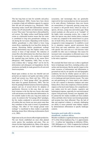 r a i n wat e r h a r v e s t i n g : a l i f e l i n e f o r h u m a n w e l l - b e i n g




This has long been an item for scientific and policy                            ecosystems, and increasingly they are genetically
debate (Bruijnzeel, 2004). Forests have been shown                              improved for fast wood production, but not necessarily
to maintain a high soil infiltration capacity by superior                       to be water efficient. Furthermore, these new forests
litter fall and soil protection (e.g., Bruijnzeel, 1990).                       are monocultures of vigorously growing young trees
Increasing surface runoff after deforestation increases                         in contrast to old growth forest, which are mixes of
surface run-off and possible soil deterioration, leading                        species, old trees, young trees and treeless gaps. Deep
to more “blue water,” but water that is often polluted by                       rooted eucalypts are often given as an “example” of
soil erosion. The higher surface runoff during rainfall                         the highly water consuming exotics, but a range of
events at a deforested location means that less water                           other tree species may show similar relative increases
is contributed to long term groundwater recharge on                             in water use, compared to the natural forest in a given
site during the wet season. Depending on the location,                          site. In South Africa, the water consumption of trees is
shallow groundwater is often linked to lower lying                              recognised in water management. To establish a wood
stream flows, regulating the river base flow during dry                         lot or plantation requires special permission from
seasons. Decreasing shallow groundwater recharge                                local forest and water authorities, and is associated
through deforestation may thus deplete surface water                            with specific fees and costs as it will decrease water
sources in times of high demand. The reduction of                               available for other uses in landscape. One reason for
stream flow after deforestation has often been observed                         increased water consumption in afforested areas is the
by rural people, but only a few studies have reported                           use of exotic, more water consuming species, compared
the expected long term decline in dry season flows                              to the native vegetation.
(Bruijnzeel, 1989; Sandström, 1998). Thus, we have
some evidence that a “sponge effect” can be lost by                             We conclude that forest water use is often a significant
deforestation and subsequent soil degradation, but the                          factor in landscape water flows, including surface, sub-
conclusion can hardly be made general for all semi-arid                         surface and downstream. But the specific impact on the
forest ecosystems.                                                              water resources of deforestation and afforestation is
                                                                                governed not only by site specific soil and topographic
Based upon evidence on how tree litterfall and soil                             conditions, but also by whether species are native or
protection can improve soil quality and reduce surface                          exotic; whether trees are in large homogenous plantations
runoff and erosion (e.g. Hurni and Tato, 1992), the                             or in a landscape and stand structure mosaic. The water
restoration of a “forest sponge effect” has generally                           use and partitioning of a forest stand is also relative
been taken for granted (Kaimowitz, 2005). This has                              to the site’s natural or alternative landuses and water
been the paradigm behind numerous forest/tree planting                          balance flows. Due to the complexity of forests and their
projects and one of several drivers for adoption of                             impacts on the local water balance, few comprehensive
agroforestry. However, in this case, there are many                             case studies exist for each climatic, vegetative and
local witnesses to the fact that new forests often make                         hydrological response, especially for semi-arid tropical
wells and streams even drier than after deforestation. As                       regions with previously forested, now degraded, soils.
for scientific studies in this case, long term studies are                      In contrast the few studies available are from southern
scarce. In contrast to the “lost sponge effect” paradigm,                       Africa and India where former non-forested grasslands
the few studies conducted in semi-arid environments                             and savannas have been afforested. Thus, the lack of
all confirm that new forests use more green water than                          data and empirical evidence is seriously challenging
they contribute to blue water in terms of groundwater                           our ability to assess potential water balance impacts
recharge. This effect of “not enough ground water                               by deforestationor afforestation in specific landscape
recharge” is manifested in these studies as generally                           contexts.
declining stream flows following (re)forestation (Scott
et al., 2005).                                                                  Synergies and trade offs in miombo
                                                                                woodlands, southern Africa
High water use by new forests reflects higher production.                       Miombo woodland is a significant biome covering about
The new forests established are most often planted                              10 % of the African landmass (Fig. 5.1), approximately
exotic species like eucalyptus and pines. They are                              2.5 – 4 million km2 depending on definition (White,
chosen for their high productivity. Many of the species                         1983; Millington et al., 1994). It supports the livelihood
used are pioneer species in their respective original                           of 100 million people in the area or outside, relying on


36
 