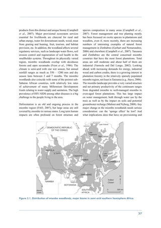 products from this distinct and unique biome (Campbell      species composition in many areas (Campbell et al.,
et al., 2007). Major provisional ecosystem services         2007). Forest management and tree planting mostly
essential for livelihoods are charcoal for rural and        has been focussed on exotic species in plantations and
urban energy, water for downstream needs, wood, meat        woodlots, even if, more recently, there are increasing
from grazing and hunting, fruit, tourism, and habitat       numbers of interesting examples of natural forest
provision, etc. In addition, the woodland affects several   management in Zimbabwe (Gerhart and Nemarundwe,
regulatory services, such as landscape water flows, soil    2006) and elsewhere (Campbell et al., 2007). Tanzania
erosion control and regeneration of soil health in the      and Zimbabwe are the central concerned miombo
smallholder systems. Throughout its physically varied       countries that have the most forest plantations. Total
region, miombo woodlands overlap with deciduous             areas are still moderate and about half of them are
forests and open savannahs (Frost et al., 1986). The        industrial (Varmola and Del Lungo, 2002). Looking
climate is semi-arid with one wet season, but annual        ahead, with increasing demands for energy, industrial
rainfall ranges as much as 550 – 1200 mm and dry            wood and carbon credits, there is a growing interest in
season lasts between 3 and 7 months. The miombo             plantation forestry in the relatively sparsely populated
woodlands also coincide with some of the poorest sub-       miombo region, not least in Tanzania (e.g., Stave, 2006).
Saharan African countries, with relatively low rates        The miombo landscape provides a very varied structure
of achievement of many Millennium Development               and net primary productivity of the continuum ranges
Goals relating to water supply and sanitation. The high     from degraded miombo to well-managed miombo to
prevalence of HIV/AIDS among other diseases is a big        even-aged forest plantations. This has large impact
challenge to the people living in the area.                 on water management, both through water use by the
                                                            trees as well as by the impact on soils and potential
Deforestation is an old and ongoing process in the          groundwater recharge (Malmer and Nyberg, 2008). Any
miombo region (FAO, 2007), but large areas are still        major change in the miombo woodlands needs serious
covered by miombo in various states. Long term human        consideration: can the ’sponge effect’ be lost? And
impacts are often profound on forest structure and          what implications does that have on provisioning and




Figure 5.1. Distribution of miombo woodlands, major biome in semi-arid southern hemisphere Africa.




                                                                                                                 37
 