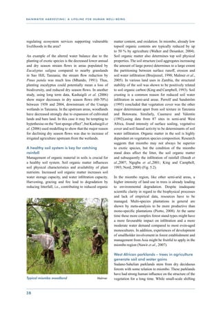 r a i n wat e r h a r v e s t i n g : a l i f e l i n e f o r h u m a n w e l l - b e i n g




regulating ecosystem services supporting vulnerable                             matter content, and oxidation. In miombo, already low
livelihoods in the area?                                                        topsoil organic contents are typically reduced by up
                                                                                to 50 % by agriculture (Walker and Desanker, 2004).
An example of the altered water balance due to the                              Soil organic matter also determines top soil physical
planting of exotic species is the decreased lower annual                        properties. The soil structure (soil aggregates increasing
and dry season stream flows in areas populated by                               the amount of large pores) determines to a large extent
Eucalyptus saligna compared to nearby grasslands                                the partitioning between surface runoff, erosion and
in Sao Hill, Tanzania; the stream flow reduction by                             soil water infiltration (Bruijnzeel, 1990; Malmer et al.,
Pinus patula was much less (Mhando, 1991). Thus,                                2005). In various land uses in Zambia, the structural
planting eucalyptus could potentially mean a loss of                            stability of the soil was shown to be positively related
biodiversity, and reduced dry season flows. In another                          to soil organic carbon (King and Campbell, 1993). Soil
study, using long term data, Kashaigili et al. (2006)                           crusting is a common reason for reduced soil water
show major decreases in dry season flows (60-70%)                               infiltration in semi-arid areas. Perrolf and Sandström
between 1958 and 2004, downstream of the Usangu                                 (1995) concluded that vegetation cover was the other
wetlands in Tanzania. In the upstream areas, woodlands                          major determinant apart from soil texture in Tanzania
have decreased strongly due to expansion of cultivated                          and Botswana. Similarly, Casenave and Valentin
lands and bare land. In this case it may be tempting to                         (1992),using data from 87 sites in semi-arid West
hypothesise on the “lost sponge effect”, but Kashaigili et                      Africa, found intensity of surface sealing, vegetative
al. (2006) used modelling to show that the major reason                         cover and soil faunal activity to be determinants of soil
for declining dry season flows was due to increase of                           water infiltration. Organic matter in the soil is highly
irrigated agriculture upstream from the wetlands.                               dependant on vegetation species composition. Research
                                                                                suggests that miombo may not always be superior
A healthy soil system is key for catching                                       to exotic species, but the condition of the miombo
rainfall                                                                        stand does affect the litter, the soil organic matter
Management of organic material in soils is crucial for                          and subsequently the infiltration of rainfall (Ilstedt et
a healthy soil system. Soil organic matter influences                           al.,2007; Ngegba et al.,2001; King and Campbell,
soil physical characteristics and availability of plant                         1993; Nord, 2008) (Fig. 5.2).
nutrients. Increased soil organic matter increases soil
water storage capacity, and water infiltration capacity.                        In the miombo region, like other semi-arid areas, a
Harvesting, grazing and fire lead to degradation by                             higher intensity of land use in trees is already leading
reducing litterfall; i.e., contributing to reduced organic                      to environmental degradation. Despite inadequate
                                                                                scientific clarity in regard to the biophysical processes
                                                                                and lack of empirical data, resources have to be
                                                                                managed. Multi-species plantations in general are
                                                                                shown by meta-analysis to be more productive than
                                                                                mono-specific plantations (Piotto, 2008). At the same
                                                                                time these more complex forest stand types might have
                                                                                a more favourable impact on infiltration and a more
                                                                                moderate water demand compared to most even-aged
                                                                                monocultures. In addition, experiences of development
                                                                                of smallholder involvement in forest establishment and
                                                                                management from Asia might be fruitful to apply in the
                                                                                miombo region (Nawir et al., 2007).

                                                                                West African parklands – trees in agriculture
                                                                                generate soil and water gains
                                                                                Sudano-Sahelian parklands stem from dry deciduous
                                                                                forests with some relation to miombo. These parklands
                                                                                have had strong human influence on the structure of the
Typical miombo woodland 		                                       Malmer         vegetation for a long time. While small-scale shifting


38
 