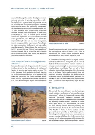 r a i n wat e r h a r v e s t i n g : a l i f e l i n e f o r h u m a n w e l l - b e i n g




external funders together enabled the adoption of in situ
rainwater harvesting for growing crops and trees. A few
key technologies were particularly interesting such as
the zai pitting, and the construction of stone bunds and
gully control structures. The results of in situ rainwater
harvesting showed that average crop yields doubled over
20 years, producing more forage leading to increased
livestock numbers and establishment of more trees
(citing Riej et al., 2003). In addition, species diversity
in fauna was regenerated, and a noticeable rise occurred
in the groundwater table. Although soil fertility has
improved through better soil and water management,
there is more potential for improvement. According to                           Productive parkland in Sahel 	                      Malmer
the local communities, food security has improved to
meet the demand of the population, that has increased
by 25% between 1984 and 1996. An important effect of                            for carbon sequestration and better moisture retention
improved yields is that no further crop land expansion                          for improved crop harvest (Ouattara, 2007). This is
has occurred since mid 1980s despite the population                             instrumental for climate change adaptation where
growth and improved livelihoods.                                                scenarios indicate drier climates in years to come.

                                                                                In contrast to increasing demands for higher biomass
Trees removed in lack of knowledge for total                                    production and increased crop yields, and in view of
valuation?                                                                      the lack of reliable data on trees and their benefits, it is
Removal of trees and lack of regeneration in the parkland                       not easy to motivate people on economic and long term
is often driven by the introduction of mechanized                               benefits of trees in parklands. There is a lack of clear
farming in a cotton and maize rotation system. This                             validation systems for evaluating the effect of retaining
is for increased food production and cash incomes                               trees in parklands. Carbon trading systems have not
for local communities. However in the long term, this                           been fully successful in providing this validation, but it
production system may lead to a decline in soil organic                         is expected that the recognition of such systems in the
matter, fertility, high erosion risk and soil degradation                       post-Kyoto protocols for REDD (Reducing Emissions
(Lal, 1993). Maintaining soil organic matter is important                       from Deforestation and Degradation) might be one
                                                                                way.


                                                                                5.4 Conclusions
                                                                                We conclude that cases of forestry and of a landscape
                                                                                mosaic with trees can be seen as ‘rainwater harvesting
                                                                                interventions’, where the forests and trees provides
                                                                                numerous provisional, regulatory, aesthetic and
                                                                                supporting ecosystem services for sustaining livelihoods
                                                                                and producing economic benefit. The notion of forests
                                                                                being ‘water towers’ is a misconception, as forests
                                                                                and trees actually consume water in generating the
                                                                                ecosystem services. However, this ‘lost’ water creates
                                                                                other benefits in terms of human welfare via the
                                                                                goods and services provided by the forest ecosystems.
                                                                                Depending on local conditions, forest areas can act as
                                                                                sponges, ensuring stable base-flows in downstream river
                                                                                systems, as well as increasing water infiltration into the
Degraded parklands in Sahel                   	                  Malmer         soil, which can recharge shallow groundwater sources.


40
 
