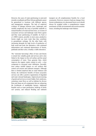 However, the cases of water partitioning in semi-arid        transport are all complementary benefits for a local
miombo woodlands and West African parklands cannot           community. However, extensive land-use changes from
be generalized to locations with different species           forests to plantations or to decreased forest cover should
and management strategies. The lack of empirical             always be weighed within a comprehensive impact
evidence of linkages between trees, landscapes and           assessment of both environmental and social-economic
rainfall complicates the issue of possible tradeoffs or      issues, including the landscape water balance.
mutual benefits to be derived from trees, or in terms of
ecosystem services and landscape water flows (green
and blue water partitioning of rainfall). As Scott et
al. (2005) express, possibly in most cases, productive
forests might use more water than they contribute
to groundwater recharge. On the other hand, with
increasing demands for high levels of production of
both wood and food, the alternative, with continued
deforestation and continued deterioration of forests,
parklands and their soils, is hardly a viable alternative.

The ‘rainwater harvesting’ effect of trees and forests
is turned into valuable goods and services and is also
linked to the impact on the soil surface and the actual
consumption of water. Trees generate litter, which
improves the organic matter content in soils - a key
component to increased water infiltration. Secondly,
trees reduce rainfall impacts on soil surfaces that
control soil erosion and sediment transport. Although
there is limited empirical data on water balances and
forests, the well-known benefits of forest ecosystem
services can offer a positive regeneration of degraded
and water stressed landscapes. Improved provisioning
of goods and services as wood, fodder, fruit, medicines,
sometimes water flows as well as habitats for diverse
flora and fauna are all components that are enhancing
the livelihoods of smallholder farmers. Additional
benefits such as water purification, build-up of fertile
soil systems, and reduced flooding and sediment




Sahelina parkland Mali 	 	                          Enfors




                                                                                                                   41
 