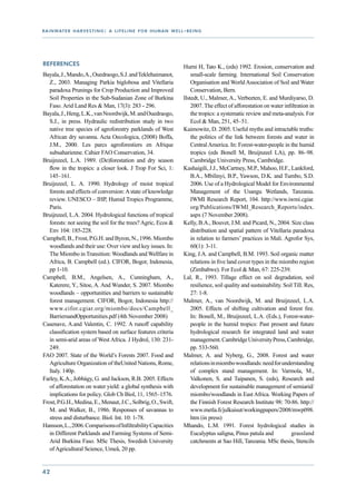 r a i n wat e r h a r v e s t i n g : a l i f e l i n e f o r h u m a n w e l l - b e i n g




References                                                                      Hurni H, Tato K., (eds) 1992. Erosion, conservation and
Bayala, J., Mando, A., Ouedraogo, S.J. and Teklehaimanot,                           small-scale farming. International Soil Conservation
   Z., 2003. Managing Parkia biglobosa and Vitellaria                               Organisation and World Association of Soil and Water
   paradoxa Prunings for Crop Production and Improved                               Conservation, Bern.
   Soil Properties in the Sub-Sudanian Zone of Burkina                          Ilstedt, U., Malmer, A., Verbeeten, E. and Murdiyarso, D.
   Faso. Arid Land Res & Man, 17(3): 283 - 296.                                     2007. The effect of afforestation on water infiltration in
Bayala, J., Heng, L.K., van Noordwijk, M. and Ouedraogo,                            the tropics: a systematic review and meta-analysis. For
   S.J., in press. Hydraulic redistribution study in two                            Ecol & Man, 251, 45–51.
   native tree species of agroforestry parklands of West                        Kaimowitz, D. 2005. Useful myths and intractable truths:
   African dry savanna. Acta Oecologica, (2008) Boffa,                              the politics of the link between forests and water in
   J.M., 2000. Les parcs agroforestiers en Afrique                                  Central America. In: Forest-water-people in the humid
   subsaharienne. Cahier FAO Conservation, 34.                                      tropics (eds Bonell M, Bruijnzeel LA), pp. 86–98.
Bruijnzeel, L.A. 1989. (De)forestation and dry season                               Cambridge University Press, Cambridge.
   flow in the tropics: a closer look. J Trop For Sci, 1:                       Kashaigili, J.J., McCartney, M.P., Mahoo, H.F., Lankford,
   145–161.                                                                         B.A., Mbilinyi, B.P., Yawson, D.K. and Tumbo, S.D.
Bruijnzeel, L. A. 1990. Hydrology of moist tropical                                 2006. Use of a Hydrological Model for Environmental
   forests and effects of conversion: A state of knowledge                          Management of the Usangu Wetlands, Tanzania.
   review. UNESCO – IHP, Humid Tropics Programme,                                   IWMI Research Report, 104. http://www.iwmi.cgiar.
   Paris.                                                                           org/Publications/IWMI_Research_Reports/index.
Bruijnzeel, L.A. 2004. Hydrological functions of tropical                           aspx (7 November 2008).
   forests: not seeing the soil for the trees? Agric, Ecos &                    Kelly, B.A., Bouvet, J.M. and Picard, N., 2004. Size class
   Env 104: 185-228.                                                                distribution and spatial pattern of Vitellaria paradoxa
Campbell, B., Frost, P.G.H. and Byron, N., 1996. Miombo                             in relation to farmers’ practices in Mali. Agrofor Sys,
   woodlands and their use: Over view and key issues. In:                           60(1): 3-11.
   The Miombo in Transition: Woodlands and Wellfare in                          King, J.A. and Campbell, B.M. 1993. Soil organic matter
   Africa, B. Campbell (ed.). CIFOR, Bogor, Indonesia,                              relations in five land cover types in the miombo region
   pp 1-10.                                                                         (Zimbabwe). For Ecol & Man, 67: 225-239.
Campbell, B.M., Angelsen, A., Cunningham, A.,                                   Lal, R., 1993. Tillage effect on soil degradation, soil
   Katerere, Y., Sitoe, A. And Wunder, S. 2007. Miombo                              resilience, soil quality and sustainability. Soil Till. Res,
   woodlands – opportunities and barriers to sustainable                            27: 1-8.
   forest management. CIFOR, Bogor, Indonesia http://                           Malmer, A., van Noordwijk, M. and Bruijnzeel, L.A.
   www.cifor.cgiar.org/miombo/docs/Campbell_                                        2005. Effects of shifting cultivation and forest fire.
   BarriersandOpportunities.pdf (4th November 2008)                                 In: Bonell, M., Bruijnzeel, L.A. (Eds.), Forest-water-
Casenave, A.and Valentin, C. 1992. A runoff capability                              people in the humid tropics: Past present and future
   classification system based on surface features criteria                         hydrological research for integrated land and water
   in semi-arid areas of West Africa. J Hydrol, 130: 231-                           management. Cambridge University Press, Cambridge,
   249.                                                                             pp. 533-560.
FAO 2007. State of the World’s Forests 2007. Food and                           Malmer, A. and Nyberg, G., 2008. Forest and water
   Agriculture Organization of theUnited Nations, Rome,                             relations in miombo woodlands: need for understanding
   Italy. 140p.                                                                     of complex stand management. In: Varmola, M.,
Farley, K.A., Jobbágy, G. and Jackson, R.B. 2005. Effects                           Valkonen, S. and Taipanen, S. (eds), Research and
   of afforestation on water yield: a global synthesis with                         development for sustainable management of semiarid/
   implications for policy. Glob Ch Biol, 11, 1565–1576.                            miombo/woodlands in East Africa. Working Papers of
Frost, P.G.H., Medina, E., Menaut, J.C., Solbrig, O., Swift,                        the Finnish Forest Research Institute 98: 70-86. http://
   M. and Walker, B., 1986. Responses of savannas to                                www.metla.fi/julkaisut/workingpapers/2008/mwp098.
   stress and disturbance. Biol. Int. 10: 1-78.                                     htm (in press)
Hansson, L., 2006. Comparisons of Infiltrability Capacities                     Mhando, L.M. 1991. Forest hydrological studies in
   in Different Parklands and Farming Systems of Semi-                              Eucalyptus saligna, Pinus patula and 	          grassland
   Arid Burkina Faso. MSc Thesis, Swedish University                                catchments at Sao Hill, Tanzania. MSc thesis, Stencils
   of Agricultural Science, Umeå, 20 pp.


42
 