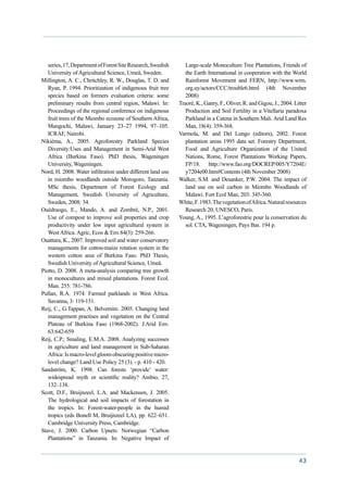 series, 17, Department of Forest Site Research, Swedish      Large-scale Monoculture Tree Plantations, Friends of
   University of Agricultural Science, Umeå, Sweden.            the Earth International in cooperation with the World
Millington, A. C., Chritchley, R. W., Douglas, T. D. and        Rainforest Movement and FERN, http://www.wrm.
   Ryan, P. 1994. Prioritization of indigenous fruit tree       org.uy/actors/CCC/trouble6.html (4th November
   species based on formers evaluation criteria: some           2008)
   preliminary results from central region, Malawi. In:      Traoré, K., Ganry, F., Oliver, R. and Gigou, J., 2004. Litter
   Proceedings of the regional conference on indigenous         Production and Soil Fertility in a Vitellaria paradoxa
   fruit trees of the Miombo ecozone of Southern Africa,        Parkland in a Catena in Southern Mali. Arid Land Res
   Mangochi, Malawi, January 23–27 1994, 97–105.                Man, 18(4): 359-368.
   ICRAF, Nairobi.                                           Varmola, M. and Del Lungo (editors), 2002. Forest
Nikiéma, A., 2005. Agroforestry Parkland Species                plantation areas 1995 data set. Forestry Department,
   Diversity:Uses and Management in Semi-Arid West              Food and Agriculture Organization of the United
   Africa (Burkina Faso). PhD thesis, Wageningen                Nations, Rome, Forest Plantations Working Papers,
   University, Wageningen.                                      FP/18. http://www.fao.org/DOCREP/005/Y7204E/
Nord, H. 2008. Water infiltration under different land use      y7204e00.htm#Contents (4th November 2008)
   in miombo woodlands outside Morogoro, Tanzania.           Walker, S.M. and Desanker, P.W. 2004. The impact of
   MSc thesis, Department of Forest Ecology and                 land use on soil carbon in Miombo Woodlands of
   Management, Swedish University of Agriculture,               Malawi. Fort Ecol Man, 203: 345-360.
   Sweden, 2008: 34.                                         White, F. 1983. The vegetation of Africa. Natural resources
Ouédraogo, E., Mando, A. and Zombré, N.P., 2001.                Research 20, UNESCO, Paris.
   Use of compost to improve soil properties and crop        Young, A., 1995. L’agroforestrie pour la conservation du
   productivity under low input agricultural system in          sol. CTA, Wageningen, Pays Bas. 194 p.
   West Africa. Agric, Ecos & Env.84(3): 259-266.
Ouattara, K., 2007. Improved soil and water conservatory
   managements for cotton-maize rotation system in the
   western cotton area of Burkina Faso. PhD Thesis,
   Swedish University of Agricultural Science, Umeå.
Piotto, D. 2008. A meta-analysis comparing tree growth
   in monocultures and mixed plantations. Forest Ecol.
   Man. 255: 781-786.
Pullan, R.A. 1974. Farmed parklands in West Africa.
   Savanna, 3: 119-151.
Reij, C., G.Tappan, A. Belvemire. 2005. Changing land
   management practises and vegetation on the Central
   Plateau of Burkina Faso (1968-2002). J.Arid Env.
   63:642-659
Reij, C.P.; Smaling, E.M.A. 2008. Analyzing successes
   in agriculture and land management in Sub-Saharan
   Africa: Is macro-level gloom obscuring positive micro-
   level change? Land Use Policy 25 (3). - p. 410 - 420.
Sandström, K. 1998. Can forests ‘provide’ water:
   widespread myth or scientific reality? Ambio, 27,
   132–138.
Scott, D.F., Bruijnzeel, L.A. and Mackensen, J. 2005.
   The hydrological and soil impacts of forestation in
   the tropics. In: Forest-water-people in the humid
   tropics (eds Bonell M, Bruijnzeel LA), pp. 622–651.
   Cambridge University Press, Cambridge.
Stave, J. 2000. Carbon Upsets:  Norwegian “Carbon
   Plantations” in Tanzania. In: Negative Impact of


                                                                                                                      43
 