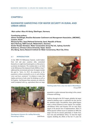 r a i n wat e r h a r v e s t i n g : a l i f e l i n e f o r h u m a n w e l l - b e i n g




CHAPTER 6

Rainwater harvesting for water security in rural and
urban areas

 Main author: Klaus W. König, Überlingen, Germany

Contributing authors:
Johann Gnadlinger, Brazilian Rainwater Catchment and Management Association, (ABCMAC),
Juazeiro, Brazil
Mooyoung Han, Seoul National University, Seoul, Republic of Korea
Hans Hartung, FAKT-Consult, Weikersheim, Germany
Günter Hauber-Davidson, Water Conservation Group Pty Ltd., Sydney, Australia
Andrew Lo, Chinese Culture University, Taipei, Taiwan
Zhu Qiang, Gansu Research Institute for Water Conservancy, Wuxi City, China



6.1	        Introduction

At the 2000 UN Millennium Summit, world leaders
from rich and poor countries alike committed
themselves to eight time-bound goals as a blue print to
accelerate development. The resultant plan is set forth
in the Millennium Development Goals (MDGs). Goal 7
addressed the environment and water. Its targets include
the goal to “halve, by 2015, the proportion of the
population without sustainable access to safe drinking
water and basic sanitation”. In relation to water, this
implies provision of safe water for drinking as well as
for hygiene. And because these amounts are relatively
small (compared with e.g., agriculture) there are large

                                                                                Fetching water from a dry river bed in Mozambique 	
                                                                                 			                        	           Chang/UNEP	


                                                                                potentials to exploit rainwater harvesting in this context
                                                                                of human well-being.

                                                                                Halfway through to the 2015 targets, globally, the target
                                                                                related to drinking water is expected to be met, but not
                                                                                the sanitation target. Nevertheless, these global figures
                                                                                mask a critical situation in some regions. For example,
                                                                                sub-Saharan Africa and Oceania will not meet these
                                                                                targets at the present rate of implementation. With 2.4
                                                                                billion persons without access to sanitation in 2004, the
                                                                                target will also be missed, particularly in South Asia,
Development domains for rooftop Rainwater                                       East Asia and sub-Saharan Africa. To meet the target
Harvesting in Africa 	    	          UNEP/Khaka	                                requires doubling the efforts of the last 15 years for


44
 
