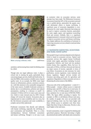 an economic value on ecosystem services, some
                                                            attempts have been made. The Millennium Ecosystem
                                                            Assessment found that 60% of the ecosystems assessed
                                                            were in global decline, particularly the aquatic ones,
                                                            with detrimental effects to human well-being. A
                                                            significant cause of ecosystem degradation is over-
                                                            abstraction for water supply. Rainwater harvesting can
                                                            be used to improve ecosystem function, particularly
                                                            the water supply aspect, and regulation (controlling
                                                            flood and erosion). Globally, there is a significant
                                                            untapped potential in rainwater which can be harvested
                                                            to improve ecosystem services and human well-being.
                                                            This chapter addresses the contribution of rainwater in
                                                            improving ecosystem services related to rural and urban
                                                            water supplies.


                                                            6.2 Rainwater harvesting, ecosystems
                                                            and rural water supply
                                                            Most people living in rural areas depend on development
                                                            which is based on ecosystem services. Typical rural
                                                            ecosystem services that support human livelihoods
Water carrying in Bhutan, India	            UNEP/Khaka      include water supply, agriculture including livestock
                                                            management, fisheries, and forest and tree products
                                                            (timber, honey, fruit, vegetables, fibres, fuel etc.). In
sanitation, and increasing those made for drinking water    many parts of Africa, wild fruit, firewood and charcoal
by a third.                                                 are major sources of income, especially in times of
                                                            crop failure. Ecosystems are also necessary for water
Though only one target addresses water, it plays a          purification, erosion regulation, waste treatment and
critical role in meeting the goals, particularly those      disease regulation. Support services include soil
concerning hunger, poverty, health and biodiversity. To     formation (providing good soils for agriculture and
meet the MDGs often assumes a reliable source of good       vegetation). Degradation of these ecosystem services is
quality water. As an example, the MDG water target          threatening the achievement of the MDGs.
focuses on infrastructure, policies, awareness creation,
etc. with little attention to the sustainable management    About one sixth of the world population – a total of 1.1
of the water sources. Available freshwater continues to     billion people – remains without access to improved
decline due to over-abstraction, pollution and reduced      drinking water, and 84% of these live in rural areas. In
precipitation, resulting in a decrease in runoff. An        addition, 2 of the 2.6 billion people without access to
estimated 1.8 billion will live in water scarce areas and   basic sanitation live in rural areas (UNICEF& WHO,
two- thirds in water stressed areas by 2050. Climate        2006). The figure differs according to regions. For
change will worsen the situation. Ecosystems play an        example, in 2004, in sub-Saharan African rural areas,
important part in water availability and vice versa, but    the number of people who were not provided with
the link between ecosystems and water availability is       improved drinking water was five times higher and
complex and not fully understood.                           those without access to sanitation were three times
                                                            higher than those living in urban areas. Poverty is also
Freshwater ecosystems link directly and indirectly          much higher in the rural areas.
with human well-being, especially the well-being of
poor communities and households. There is a close           In rural communities, water is required for drinking and
interdependency between freshwater ecosystems               agricultural purposes. Rainwater harvesting is highly
and human well-being. Though it is not easy to put          decentralized and enables individuals and communities


                                                                                                                 45
 