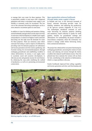 r a i n wat e r h a r v e s t i n g : a l i f e l i n e f o r h u m a n w e l l - b e i n g




to manage their own water for these purposes. This                              Agro-pastoralists enhance livelihoods
is particularly suitable in rural areas with a dispersed                        through better water supply in Kenya
population and where a reticulated water supply is not                          In Kaijado and Lare, in the semi-arid savannah of
feasible or extremely costly for investment. The low                            Kenya, rainwater harvesting provides water for
cost of the rainwater harvesting technologies can be a                          drinking, sanitation, and enhancing the productivity
more attractive investment option in rural areas.                               of the agro-eco systems (Appendix II: Case 6.1).
                                                                                The technologies introduced consisted of roof-
In addition to water for drinking and sanitation, fishing,                      water harvesting for domestic purposes (drinking
animal husbandry and agriculture are the major activities                       and sanitation), runoff collection in ponds for small
in rural areas which all depend on a reliable water supply                      gardens, trenches for groundwater recharge and
to be productive. As shown in Chapters 3 and 4, rainwater                       afforestation. For sustainability, the project included a
harvesting can also help meet the demands for water                             micro-finance component, where the community was
for these purposes. There are numerous cases where                              trained to manage credits before borrowing money
rainwater harvesting is used to improve livelihoods by                          from commercial institutions.
providing water for domestic purposes; for subsistence
and income generation activities such as gardening, and                         The project has enhanced the ecosystem functioning by
livestock rearing; for environmental purposes, through                          recharging groundwater, increasing the volume of water
recharging groundwater and establishing woodlots to                             stored, and reducing soil erosion through the family
reduce deforestation. In essence, it can supply water                           woodlots that reduced runoff-related erosion. Once the
to accelerate social and economic development, to                               planted trees have matured, the women will use them
alleviate poverty and generate income for rural farmers                         for fuel, contributing to the reduction of deforestation,
by enhancing the crop yield, modifying the method                               which is a major problem in the area.
of production, as well as to promoting environmental
conservation.                                                                   Family livelihoods improved from selling vegetables
                                                                                and income generation activities such bee-keeping and




Working together to dig a run off RWH pond				                                                                 	            UNEP/Khaka




46
 